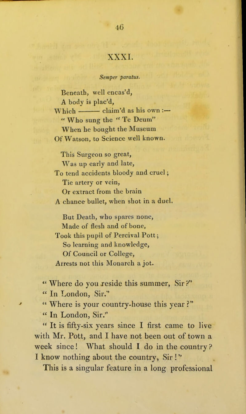 XXXI. Semper paratus. Beneath, well encas'd, A body is plac'd, W'hich claim'd as bis own :—  Who sung the Te Deum When he bought the Museum Of Watson, to Science well known. This Surgeon so great, Was up early and late, To tend accidents bloody and cruel; Tie artery or vein, Or extract from the brain A chance bullet, when shot in a duel. But Death, who spares none, Made of flesh and of bone, Took this pupil of Percival Pott; So learning and knowledge, Of Council or College, Arrests not this Monarch a jot. Where do you jeside this summer, Sir?  In London, Sir.  Where is your country-house this year ?  In London, Sir.  It is fifty-six years since I first came to live with Mr. Pott, and I have not been out of town a week since! What should I do in the country? I know nothing about the country, Sir ! This is a singular feature in a long professional