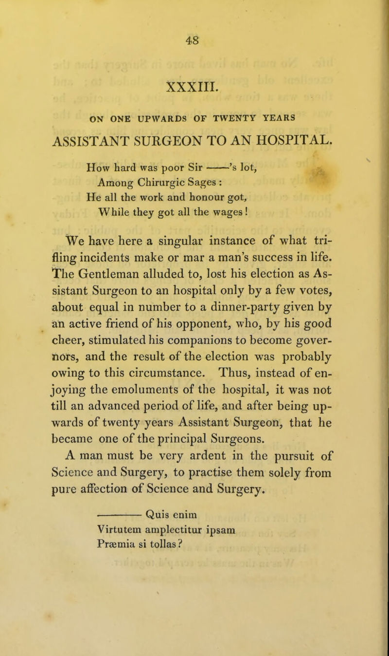 XXXIII. ON ONE UPWARDS OF TWENTY YEARS ASSISTANT SURGEON TO AN HOSPITAL. How hard was poor Sir 's lot, Among Chirurgie Sages : He all the work and honour got, While they got all the wages ! We have here a singular instance of what tri- fling incidents make or mar a man's success in life. The Gentleman alluded to, lost his election as As- sistant Surgeon to an hospital only by a few votes, about equal in number to a dinner-party given by an active friend of his Opponent, who, by his good cheer, stimulated his companions to become gover- nors, and the result of the election was probably owing to this circumstance. Thus, instead of en- joying the emoluments of the hospital, it was not tili an advanced period of life, and after being up- wards of twenty years Assistant Surgeon, that he became one of the principal Surgeons. A man must be very ardent in the pursuit of Science and Surgery, to practise them solely from pure afFection of Science and Surgery. • Quis enim Virtutem ampleetitur ipsam Praemia si tollas ?