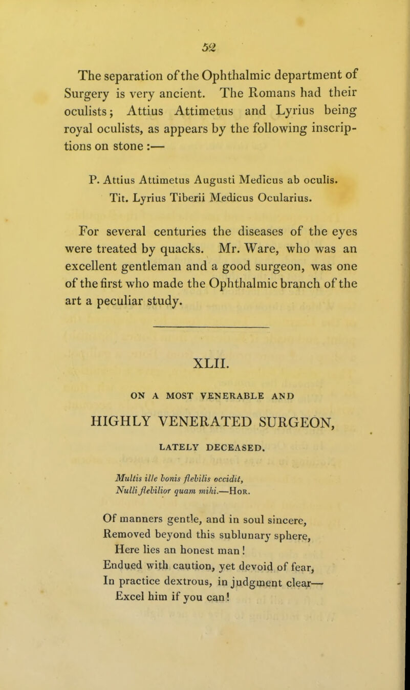 The Separation of the Ophthalmie department of Surgery is very ancient. The Romans had their oculists; Attius Attimetus and Lyrius being royal oculists, as appears by the following inscrip- tions on stone :— P. Attius Attimetus Augusti Medicus ab oculis. Tit. Lyrius Tiberii Medicus Ocularius. For several centuries the diseases of the eyes were treated by quacks. Mr. Ware, who was an excellent gentleman and a good surgeon, was one of thefirst who made the Ophthahnic branch of the art a peculiar study. XLII. ON A MOST VENERABLE AND HIGHLY VENERATED SURGEON, LATELY DECEASED. Multis nie honis flehilis occidit, Nulli flehilioT quam mihi.—HoR. Of manners gentle, and in soul sincere, Removed beyond this sublunary sphere, Here lies an honest man ! Endued with caution, yet devoid of fear, In practice dextrous, in judgment clear— Excel him if you can!