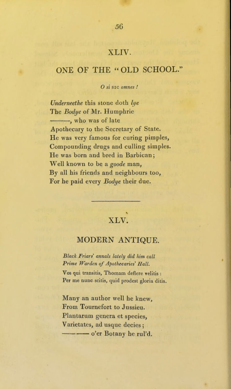 XLIV. ONE OF THE  OLD SCHOOL. O si SIC omnes ! Underneethe this stone doth li/e The Bodi/e of Mr. Humphrie , who was of late Apothecary to the Secretary of State. He was very famous for curing pimples, Compounding drugs and culling simples. He was born and bred in Barbican; Well known to be a goode man, By all bis friends and neighbours too, For he paid every Bodye their due. XLV. MODERN ANTIQUE. Black Friars annals lalely did him call Prime Warden qf Apotkecaries' Hall. Vos qui transitis, Thomam deflere yelitis : Per me nunc scitis, quid prodest gloria dilis. Many an author well he knew, From Tournefort to Jussieu. Plantarum genera et species, Varietates, ad usque decies ; o'er Botany he rul'd.