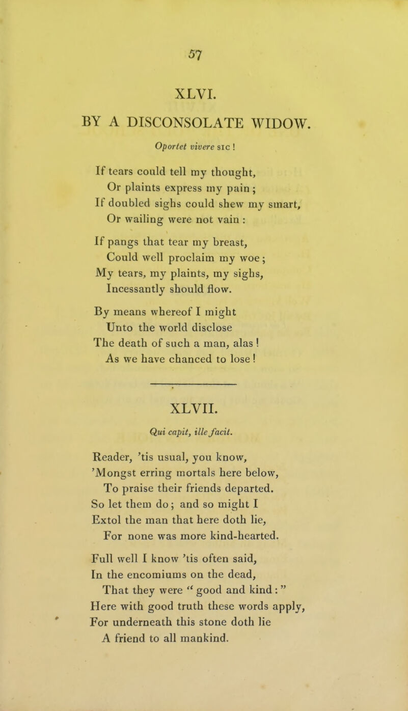 XLVI. BY A DISCONSOLATE WIDOW. oportet vivere sie ! If tears could teil my thought, Or plaints express my pain ; If doubled sighs could shew my smart, Or wailing were not vain : If pangs that tear my breast, Could well proclaim my woe; My tears, my plaints, my sighs, Incessantly should flow. By means whereof I might Unto the world disclose The death of such a man, alas ! As we have chanced to lose ! XLVII. Qui capit, ille facit. Reader, 'tis usual, you know, 'Mongst erring mortals here below, To praise their friends departed. So let them do; and so might I Extol the man that here doth lie, For none was more kind-hearted. Füll well I know 'tis often said. In the encomiums on the dead, That they were  good and kind :  Here with good truth these words apply, For underneath this stone doth lie A friend to all mankind.
