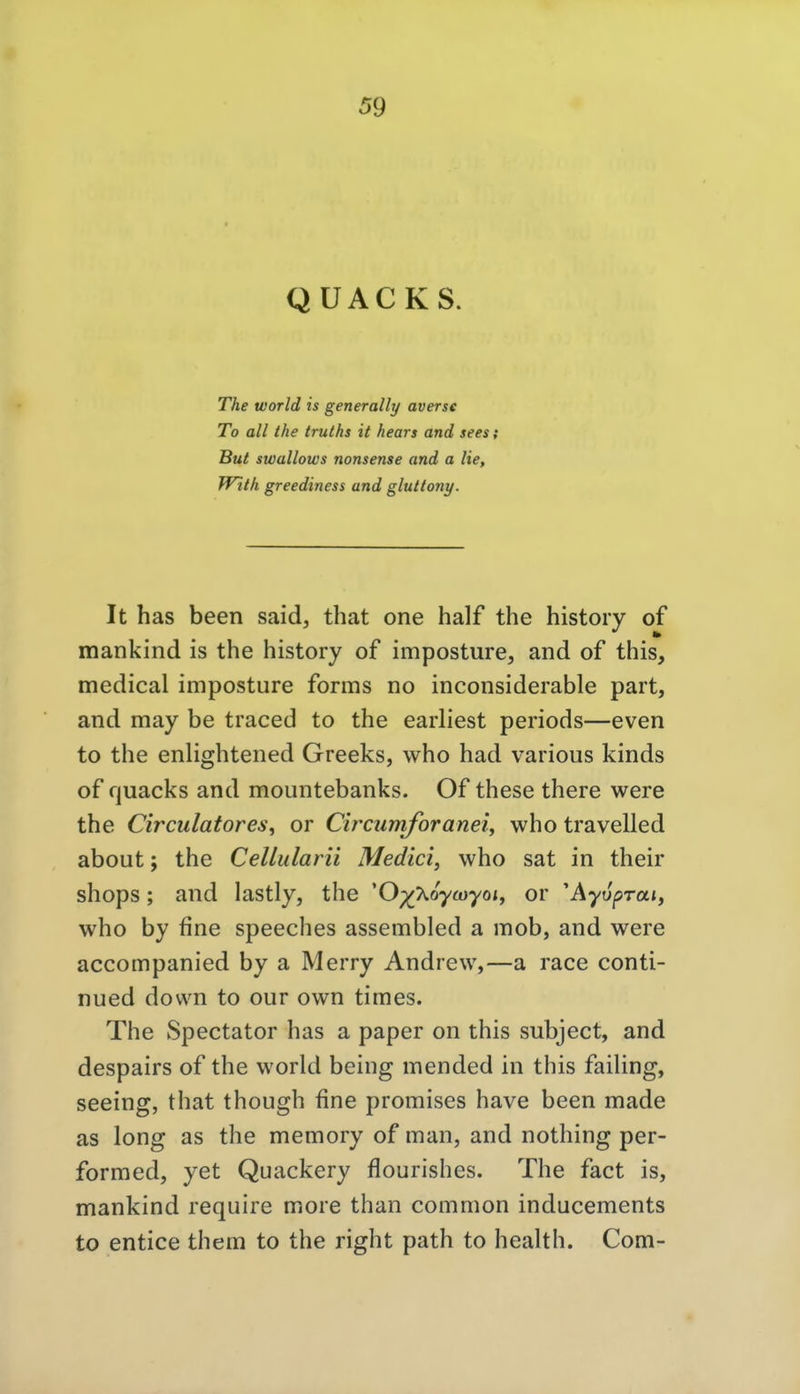QÜACKS. The World is generally averse To all the truths it hears and sees; But swallows nonsense and a He, With greediness und glultony. It has been said, that one half the history of mankind is the history of imposture, and of this, medical imposture forms no inconsiderable part, and may be traced to the earliest periods—even to the enlightened Greeks, who had various kinds of quacks and mountebanks. Of these there were the Circulatores, or Circumforanei, who travelled about; the Cellularii Medici, who sat in their shops; and lastly, the 'O^y^oycnyoi, or 'Äyvprai, who by fine speeches assembled a mob, and were accompanied by a Merry Andrew,—a race conti- nued down to our own times. The Spectator has a paper on this subject, and despairs of the world being mended in this faiUng, seeing, that though fine promises have been made as long as the memory of man, and nothing per- formed, yet Quackery flourishes. The fact is, mankind require more than common inducements to entice them to the right path to health. Com-