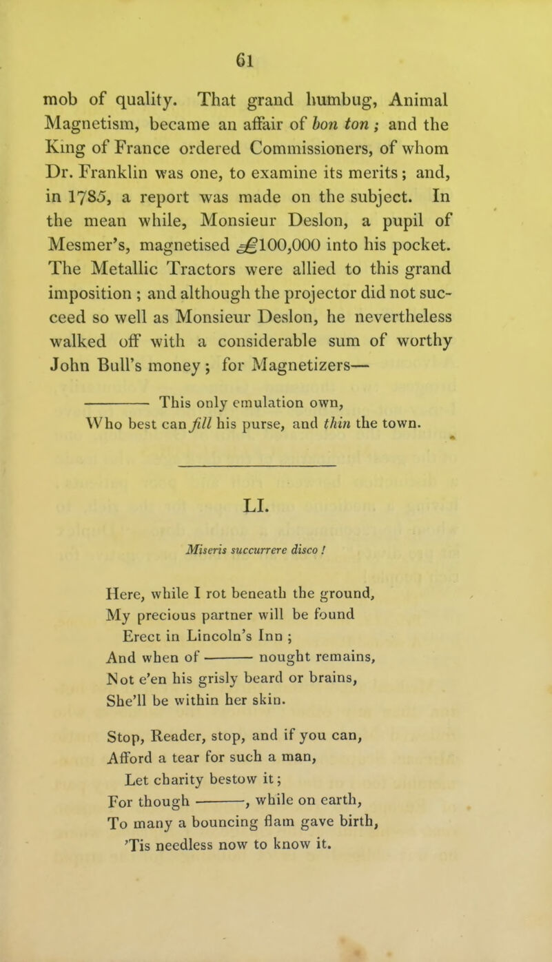 mob of quality. That grand humbug, Animal Magnetism, became an affair of bon ton ; and the King of France ordered Commissioners, of whom Dr. Franklin was one, to examine its merits; and, in 1785, a report was raade on the subject. In the mean while, Monsieur Deslon, a pupil of Mesmer's, magnetised ^100,000 into bis pocket. The Metallic Tractors were allied to this grand imposition ; and although the projector did not suc- ceed so well as Monsieur Deslon, he nevertheless walked olF with a considerable sum of worthy John BuU's money ; for Magnetizers— This only emulation own, Who best canßll bis purse, and thin the town. LI. Miseris succurrere disco ! Herc, while I rot beneatb tbe ground, My preciüus partner will be found Erect in Lincoln's Inn ; And when oF nought remains, I^ot e'en bis grisly beard or brains, She'll be within her skin. Stop, Reader, stop, and if you can, Afford a tear for such a man, Let charity bestow it; For though , while on earth, To inany a bouncing flam gave birth, 'Tis needless now to know it.