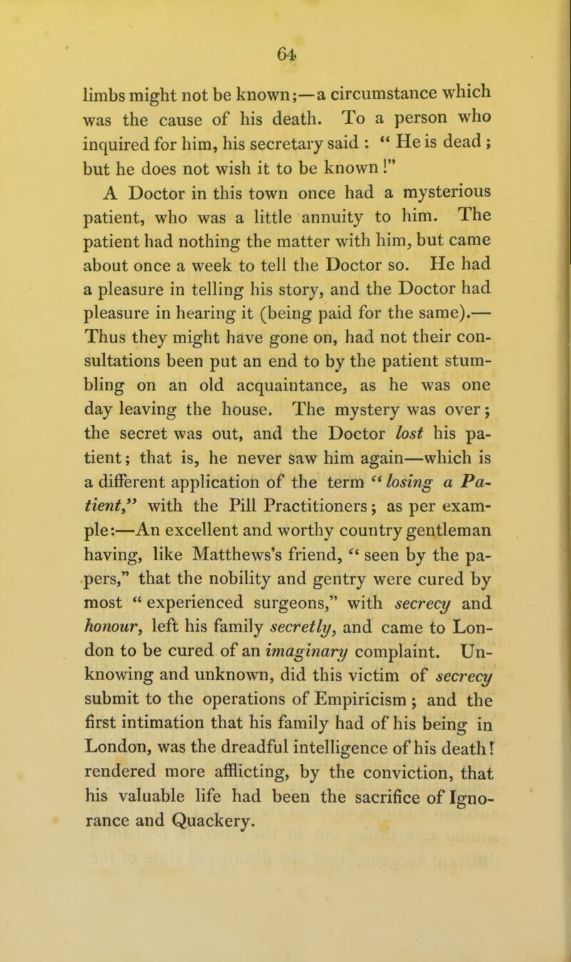 64> limbs might not be known;—a circumstance which was the cause of bis death. To a person who inquired for him, bis secretary said : He is dead ; but he does not wish it to be known! A Doctor in this town once had a mysterious patient, who was a little annuity to him. The patient had nothing the matter with him, but came about once a week to teil the Doctor so. He had a pleasure in telling bis story, and the Doctor had pleasure in hearing it (being paid for the same).— Thus they might have gone on, had not their con- sultations been put an end to by the patient stum- bling on an old acquaintance, as he was one day leaving the house. The mystery was over; the secret was out, and the Doctor lost bis pa- tient ; that is, he never saw him again—which is a difFerent application of the term  losing a Pa- tienty* with the Pill Practitioners; as per exam- ple:—An excellent and worthy country gentleman having, like Matthews's friend,  seen by the pa- pers, that the nobility and gentry were cured by most  experienced surgeons, with secrecy and honour, left bis family secretly, and came to Lon- don to be cured of an imaginary complaint. Un- knowing and unknown, did this victim of secrecy submit to the Operations of Empiricism ; and the first intimation that bis family had of bis being in London, was the dreadful intelligence of bis death! rendered more afflicting, by the conviction, that his valuable life had been the sacrifice of Igno- rance and Quackery.