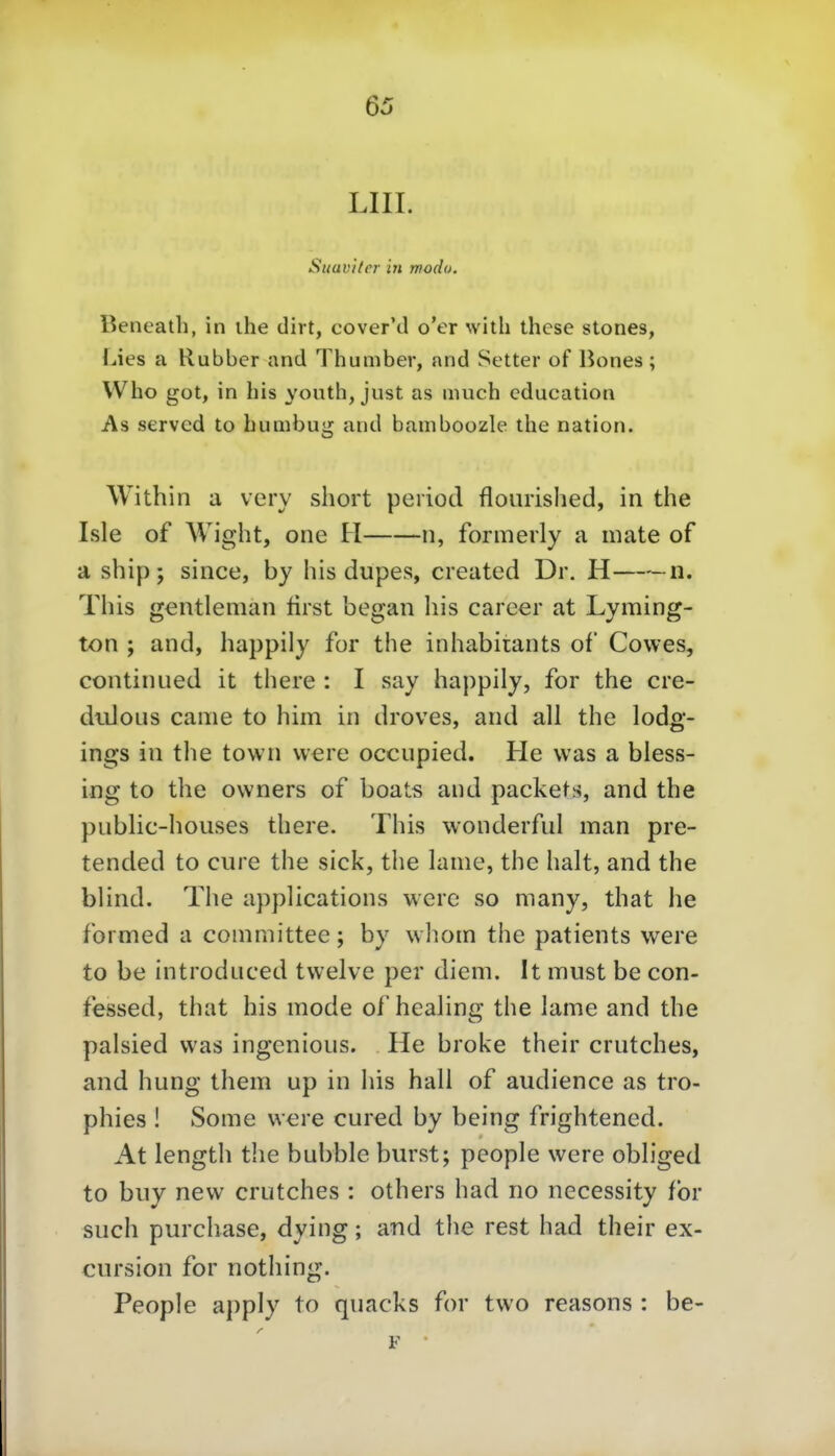 LIII. Suaviler in modo. Beneath, in ihe dirt, cover'd o'er with thcse stones, Lies a Rubber and Thumbev, and Setter of liones; Who got, in bis youth, just as much cducation As served to bumbug and bamboozle the nation. Within a very short period floiirished, in the Isle of Wight, one H ii, formerly a mate of a ship; since, by his dupes, created Dr. H n. Tins gentleman lirst began his carcer at Lyming- ton ; and, happily for the inhabitants of Cowes, continued it there : I say happily, for the cre- didous came to hiin in droves, and all the lodg- ings in the town vvere occupied. He was a bless- ing to the ovvners of boats and packets, and the public-houses there. This wonderful man pre- tended to eure the sick, the lame, the halt, and the blind. The applications werc so many, that he formed a committee; by whom the patients were to be introduced tvvelve per diem. It must be con- fessed, that his mode of hcaling the lame and the palsied was ingenious. He broke their crutches, and hung them up in his hall of audience as tro- phies ! Some were cured by being frightened. At length the bubble burst; people were obliged to biiy nevv crutches : others had no necessity tbr such purchase, dying; and the rest had their ex- cursion for nothing. People apply to qnacks for two reasons : be- F