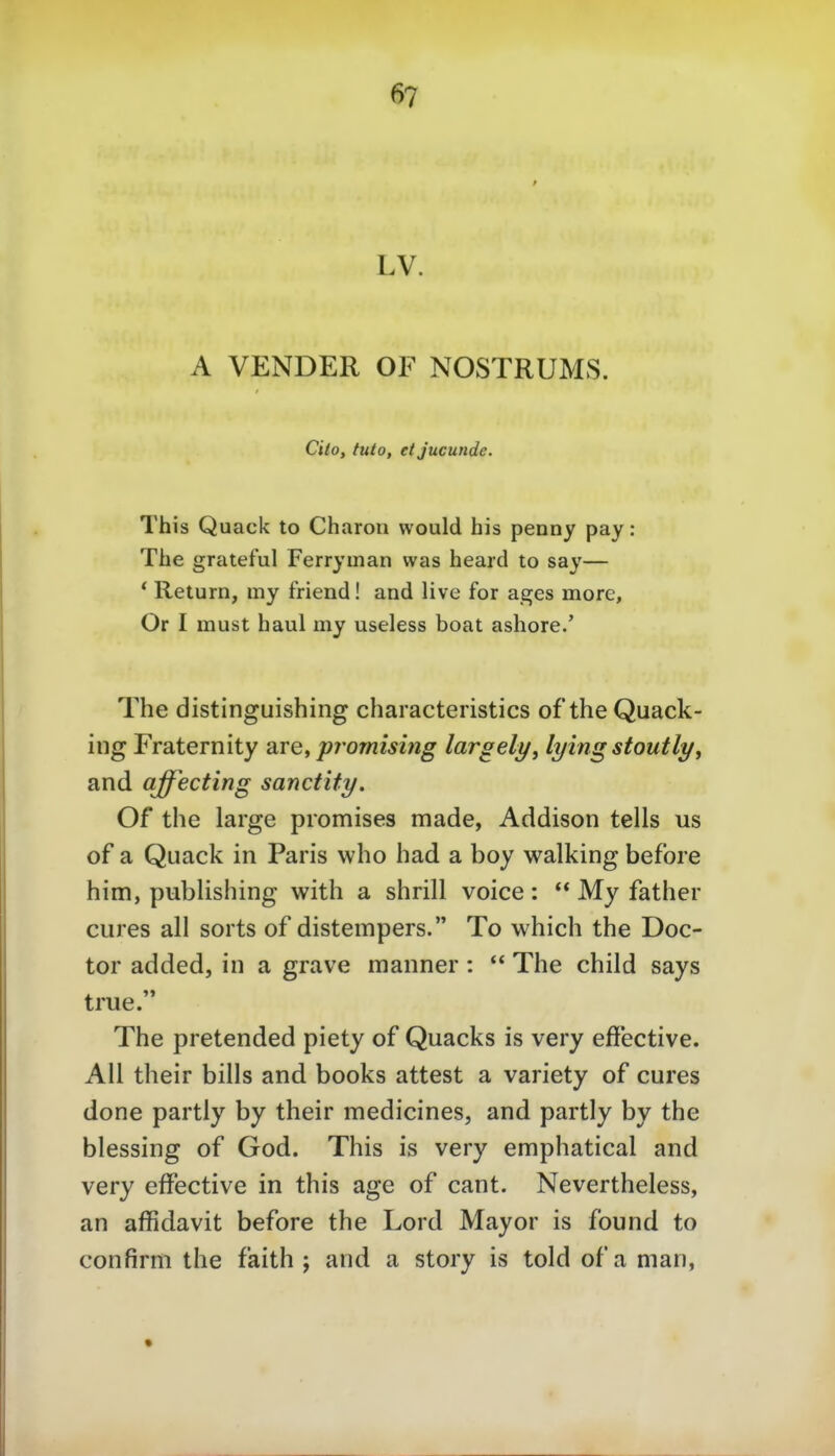 LV. A VENDER OF NOSTRUMS. Ciio, tuto, etjucunde. This Quack to Charon vvould his penny pay: The grateful Ferryman was heard to say— * Return, my friend! and live for ages more, Or I must haul my useless boat ashore.' The distinguishing characteristics of the Quack- ing Fraternity are, promising largely, lyingstoutlyy and affecting sanctity. Of the large piomises made, Addison teils us of a Quack in Paris who had a boy Walking before him, Publishing with a shrill voice: ** My father eures all sorts of distempers. To which the Doc- tor added, in a grave manner :  The child says true. The pretended piety of Quacks is very effective. All their bills and books attest a variety of eures done partly by their medieines, and partly by the blessing of God. This is very emphatical and very efFeetive in this age of cant. Nevertheless, an affidavit before the Lord Mayor is found to confirm the faith ; and a story is told ofa man,