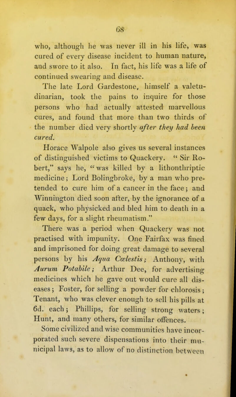 who, althoiigli he was never ill in Ins life, was cured of eveiy disease incident to human nature, and swore to it also. In fact, his life was a life of continued swearing and disease. Tlie late Lord Gardestone, himself a valetu- dinarian, took tlie pains to incjuire for those persons who had actually attested marvellous eures, and found that more than two thirds of the number died very shortly after they had heen cured. Horace Walpole also gives us several instances of distinguished victims to Quackery.  Sir Ro- bert, says he,  was killed by a lithonthriptic medicine; Lord Bolingbroke, by a man who pre- tended to eure him of a Cancer in the face; and Winnington died soon after, by the ignorance of a quack, who physicked and bled him to death in a few days, for a slight rheumatism, There was a period when Quackery was not practised with impunity. One Fairfax was fined and imprisoned for doing great damage to several persons by his Aqua Coelestis; Anthony, with Aurum Potahile; Arthur Dee, for advertising medicines which he gave out would eure all dis- eases ; Foster, for selling a powder for chlorosis; Tenant, who was clever enough to seil his pills at 6d. each; Phillips, for selling strong waters; Hunt, and many others, for similar offences. Some civilized and wise communities have incor- porated such severe dispensations into their niu- nicipal laws, as to allow of no distinction bctweeu