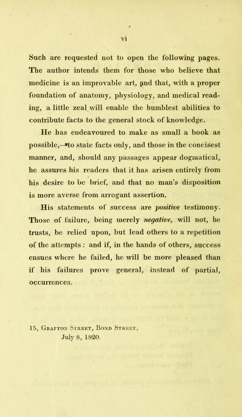 Such are requested not to open the following pages. The author intends them for those who believe that medicine is an improvable art, ^nd that, with a proper foundation of anatomy, physiology, and medical read- ing, a little zeal will enable the humblest abilities to contribute facts to the general stock of knowledge. He has endeavoured to make as small a book as possible,—»to state facts only, and those in the concisest manner, and, should any passages appear dogmatical, he assures his readers that it has arisen entirely from his desire to be brief, and that no man’s disposition is more averse from arrogant assertion. His statements of success are positive testimony. Those of failure, being merely negative, will not, he trusts, be relied upon, but lead others to a repetition of the attempts : and if, in the hands of others, success ensues where he failed, he will be more pleased than if his failures prove general, instead of partial, occurrences. 15, Grafton Street, Bond Street, July 8, 1820.