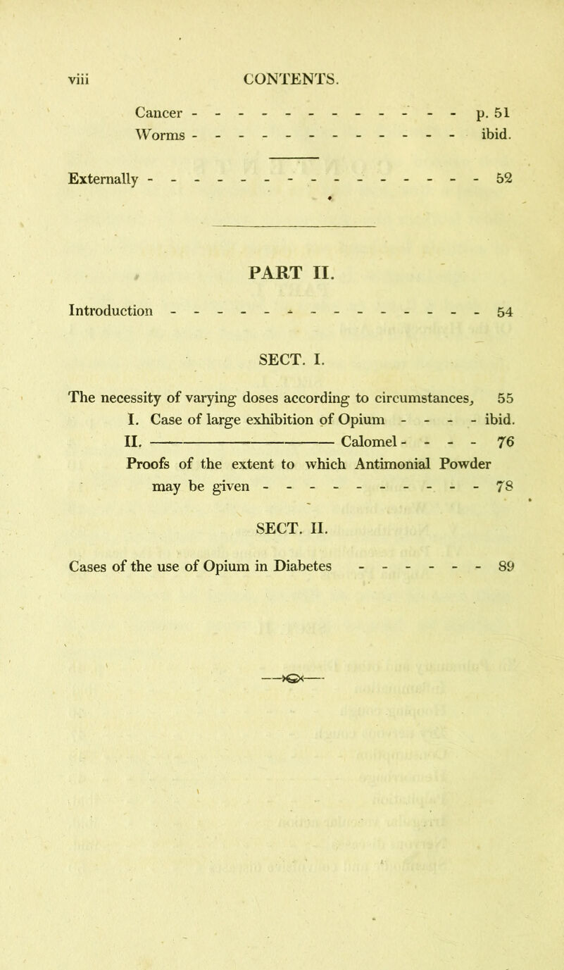 Cancer Worms p. 51 ibid. Externally - 52 PART II. Introduction -------------- 54 SECT. I. The necessity of varying doses according to circumstances, 55 I. Case of large exhibition of Opium - - - - ibid. II. Calomel- - - - 7b Proofs of the extent to which Antimonial Powder may be given - -- -- -- -- -78 SECT. II. Cases of the use of Opium in Diabetes ------ 89 —>€*-