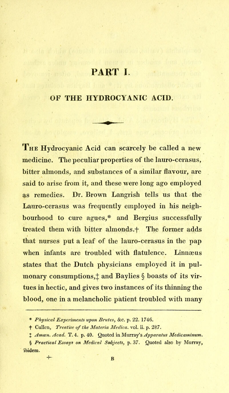 OF THE HYDROCYANIC ACID. The Hydrocyanic Acid can scarcely be called a new medicine. The peculiar properties of the lauro-cerasus, bitter almonds, and substances of a similar flavour, are said to arise from it, and these were long ago employed as remedies. Dr. Brown Langrish tells us that the Lauro-cerasus was frequently employed in his neigh- bourhood to cure agues,* * * § and Bergius successfully treated them with bitter almonds.f The former adds that nurses put a leaf of the lauro-cerasus in the pap when infants are troubled with flatulence. Linnaeus states that the Dutch physicians employed it in pul- monary consumptions,;}; and Baylies § boasts of its vir- tues in hectic, and gives two instances of its thinning the blood, one in a melancholic patient troubled with many * Physical Experiments upon Brutes, &c. p. 22. 1746. t Cullen, Treatise of the Materia Medica. vol. ii. p. 287. X Amoen. Acad. T. 4. p. 40. Quoted in Murray’s Apparatus Medicaminum. § Practical Essays on Medical Subjects, p. 37. Quoted also by Murray, ibidem. B