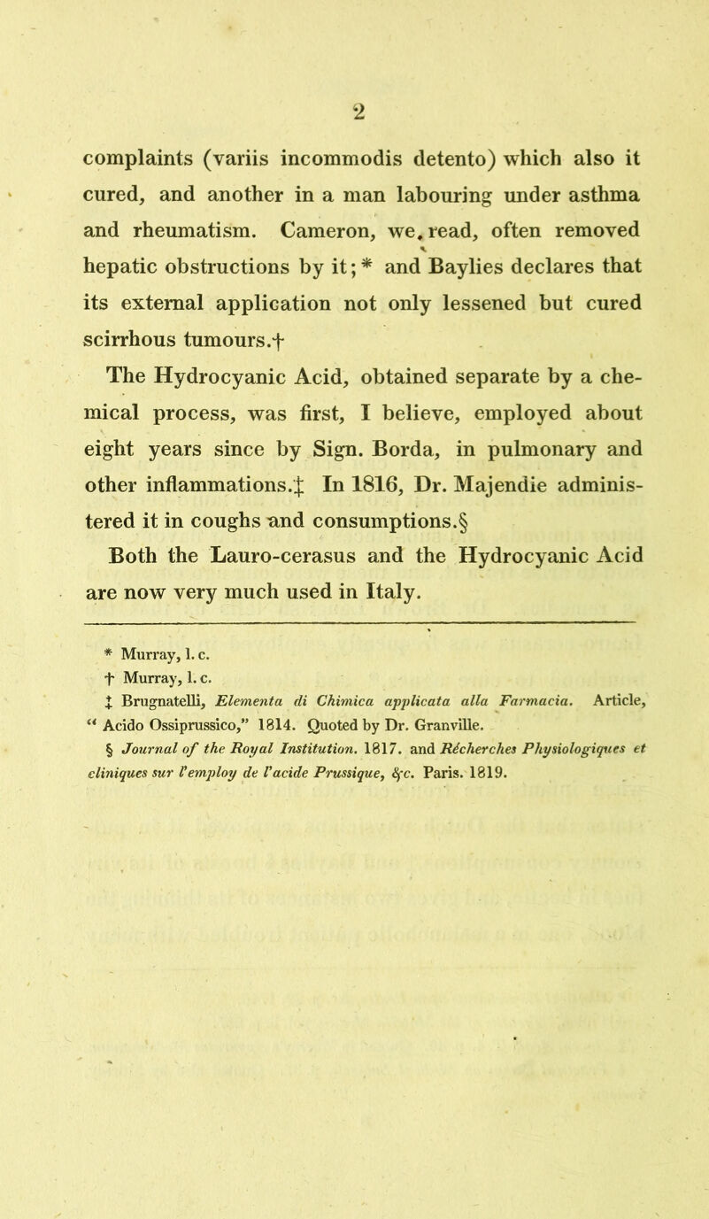 complaints (variis incommodis detento) which also it cured, and another in a man labouring under asthma and rheumatism. Cameron, we, read, often removed hepatic obstructions by it; * * * § and Baylies declares that its external application not only lessened but cured scirrhous tumours, f The Hydrocyanic Acid, obtained separate by a che- mical process, was first, I believe, employed about eight years since by Sign. Borda, in pulmonary and other inflammations.^; In 1816, Dr. Majendie adminis- tered it in coughs nnd consumptions^ Both the Lauro-cerasus and the Hydrocyanic Acid are now very much used in Italy. * Murray, 1. c. + Murray, 1. c. | Brugnatelli, Elementa di Chimica applicata alia Farmacia. Article, “ Acido Ossiprussico,” 1814. Quoted by Dr. Granville. § Journal of the Royal Institution. 1817. and Richer ches Physiologiqucs et cliniques sur Vemploy de Vacide Prussique, Sfc. Paris. 1819.