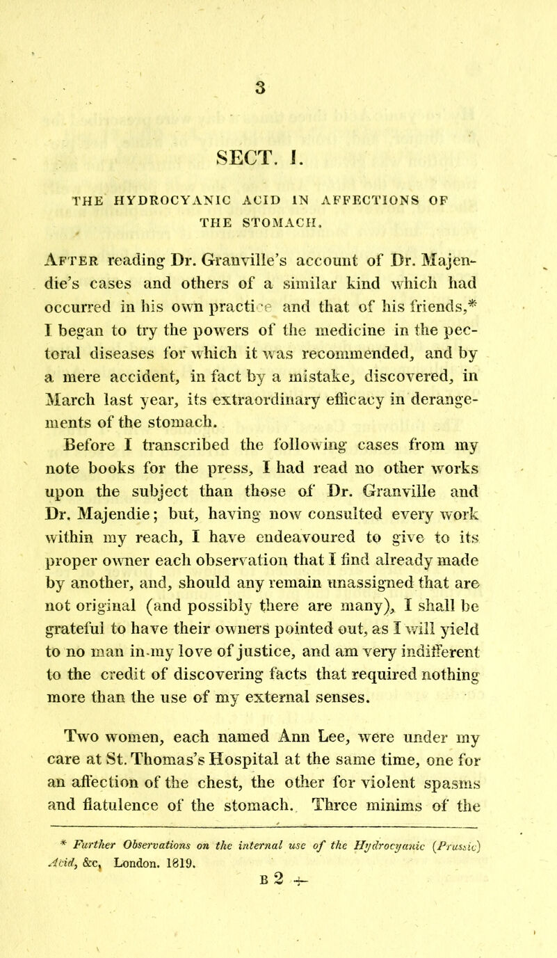 SECT. I. THE HYDROCYANIC ACID IN AFFECTIONS OF THE STOMACH. After reading Dr. Granville’s account of Dr. Majen- die’s cases and others of a similar kind which had occurred in his own practice and that of his friends,* I began to try the powers of the medicine in the pec- toral diseases for which it was recommended, and by a mere accident, in fact by a mistake, discovered, in March last year, its extraordinary efficacy in derange- ments of the stomach. Before I transcribed the following* cases from my note books for the press, I had read no other works upon the subject than those of Dr. Granville and Dr. Majendie; but, having* now consulted every work within my reach, I have endeavoured to give to its proper owner each observation that I find already made by another, and, should any remain unassigned that are not original (and possibly there are many), I shall be grateful to have their owners pointed out, as I will yield to no man in-my love of justice, and am very indifferent to the credit of discovering facts that required nothing more than the use of my external senses. Two women, each named Ann Lee, were under my care at St. Thomas’s Hospital at the same time, one for an affection of the chest, the other for violent spasms and flatulence of the stomach. Three minims of the * Further Observations on the internal use of the Hydrocyanic (Prussic) Acid, &Cj London. 1819. B 2