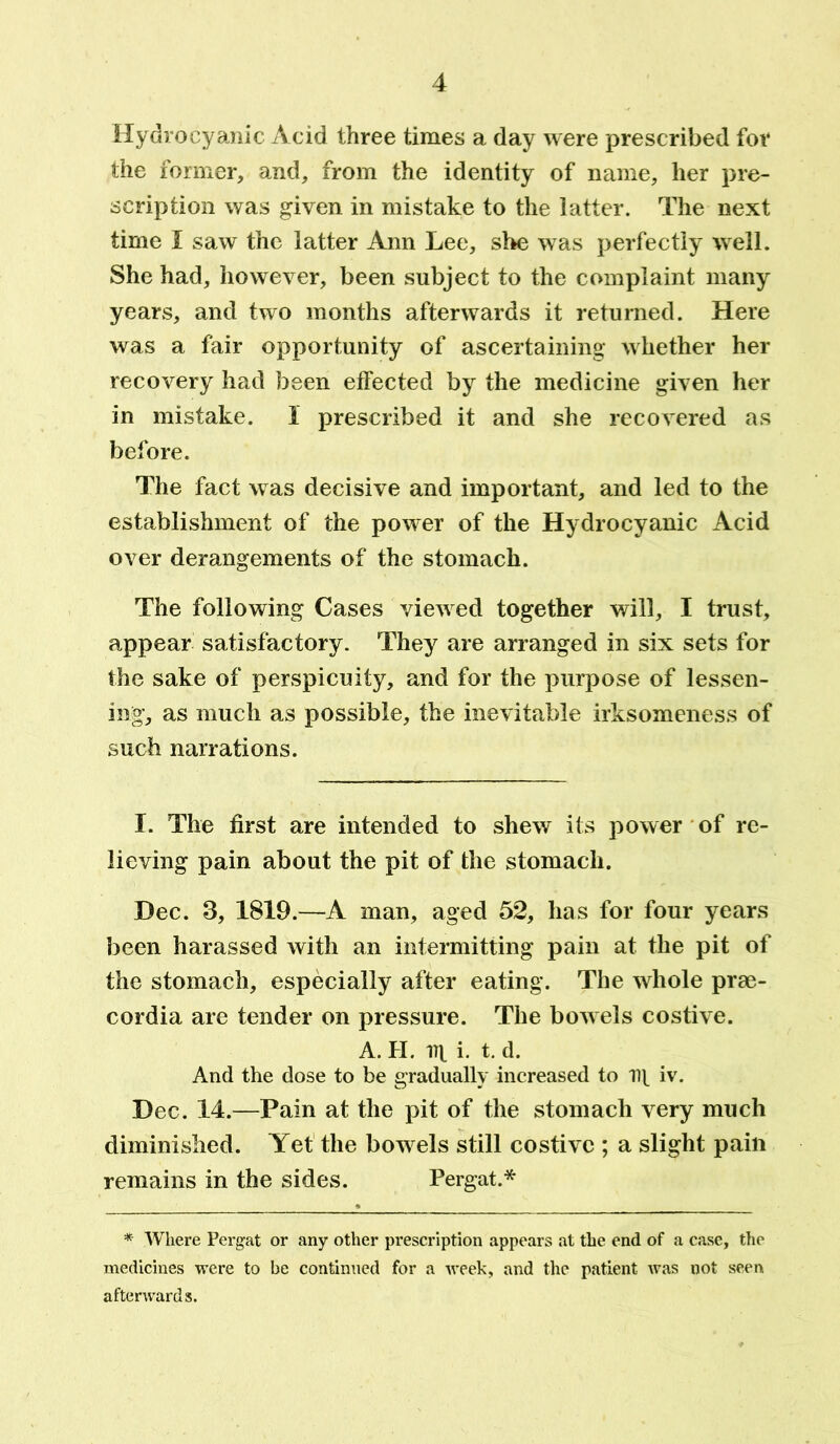 Hydrocyanic Acid three times a day were prescribed for the former, and, from the identity of name, her pre- scription was given in mistake to the latter. The next time I saw the latter Ann Lee, she was perfectly well. She had, however, been subject to the complaint many years, and two months afterwards it returned. Here was a fair opportunity of ascertaining whether her recovery had been effected by the medicine given her in mistake. I prescribed it and she recovered as before. The fact was decisive and important, and led to the establishment of the power of the Hydrocyanic Acid over derangements of the stomach. The following Cases viewed together will, I trust, appear satisfactory. They are arranged in six sets for the sake of perspicuity, and for the purpose of lessen- ing, as much as possible, the inevitable irksomeness of such narrations. f. The first are intended to shew its power of re- lieving pain about the pit of the stomach. Dec. 3, 1819.—A man, aged 52, has for four years been harassed with an intermitting pain at the pit of the stomach, especially after eating. The whole prae- cordia are tender on pressure. The bowels costive. A. II. i. t. d. And the dose to be gradually increased to lit iv. Dec. 14.—Pain at the pit of the stomach very much diminished. Yet the bowels still costive ; a slight pain remains in the sides. Pergat.* * Where Pergat or any other prescription appears at the end of a case, the medicines were to be continued for a week, and the patient ivas not seen afterwards.