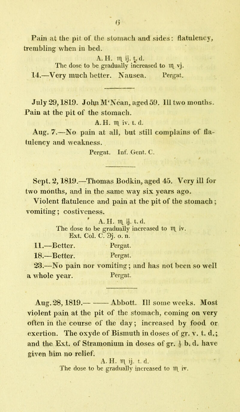 Pain at the pit of the stomach and sides: flatulency, trembling when in bed. A. H. 171. ij. t. d. The dose to be gradually increased to ill vj. 14.—Very much better. Nausea. Pergat. July 29,1819. John M‘Nean, aged 59. Ill two months. Pain at the pit of the stomach. A. H. n\ iv. t. d. Aug. 7.—No pain at all, but still complains of fla- tulency and weakness. Pergat. Inf. Gent. C. Sept. 2,1819.—Thomas Bodkin, aged 45. Very ill for two months, and in the same way six years ago. Violent flatulence and pain at the pit of the stomach; vomiting; costiveness. A. H. irt ij. t. d. The dose to be gradually increased to 111 iv. Ext. Col. C. 3j. o. n. 11.—Better. Pergat. 18.—Better. Pergat. 23.—No pain nor vomiting; and has not been so well a whole year. Pergat. Aug. 28,1819. Abbott. Ill some weeks. Most violent pain at the pit of the stomach, coming on very often in the course of the day; increased by food or exertion. The oxyde of Bismuth in doses of gr. v. t. d.; and the Ext. of Stramonium in doses of gr. J b. d. have given him no relief. A. H. ill ij. t. d.