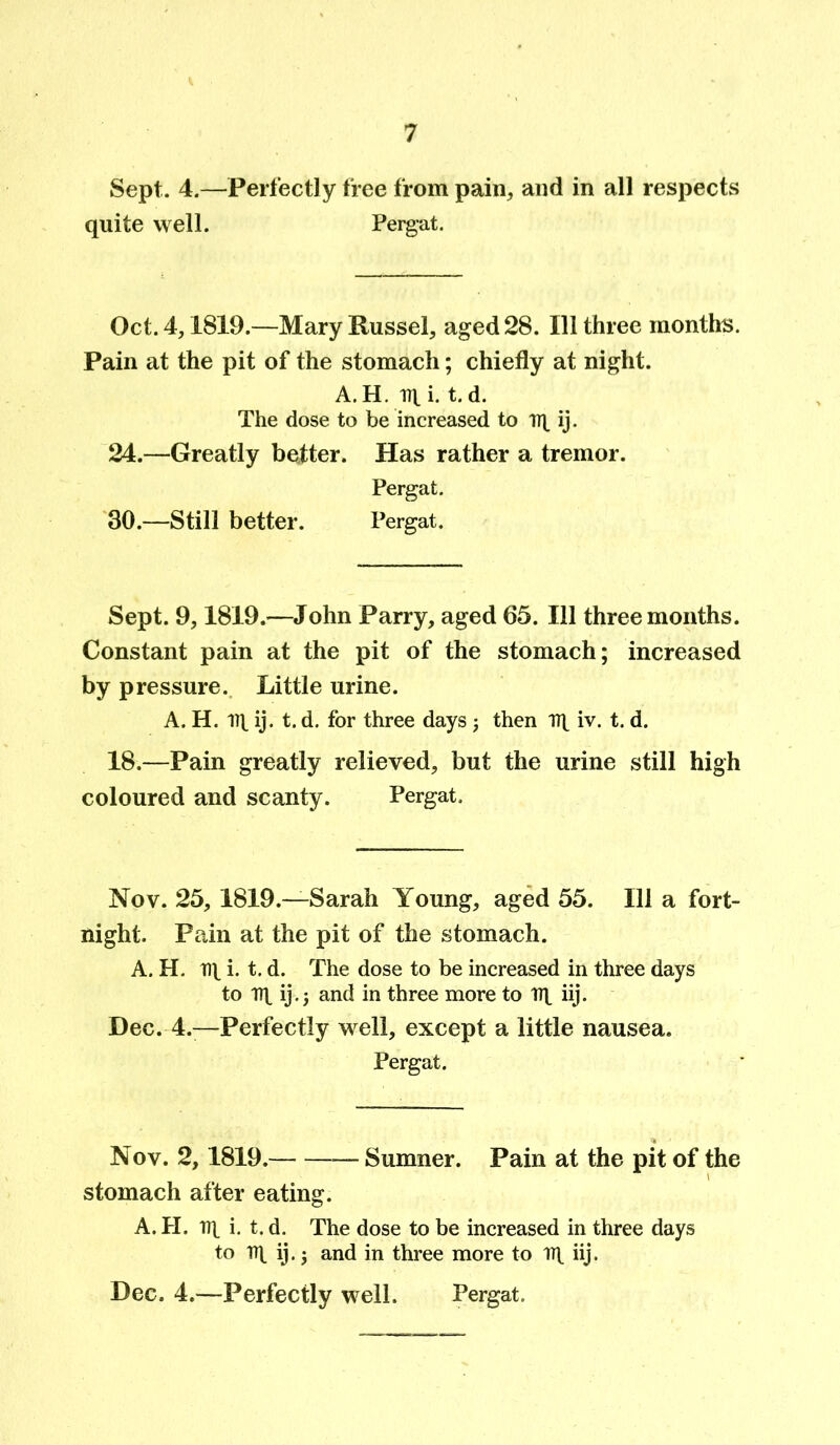 Sept. 4.—Perfectly free from pain, and in all respects quite well. Pergat. Oct. 4,1819.—Mary Russel, aged 28. Ill three months. Pain at the pit of the stomach; chiefly at night. A. H. lit i. t. d. The dose to be increased to iq ij. 24.—Greatly better. Has rather a tremor. Pergat. 30.—Still better. Pergat. Sept. 9,1819.—John Parry, aged 65. Ill three months. Constant pain at the pit of the stomach; increased by pressure. Little urine. A. H. lit ij. t. d. for three days; then Tit iv. t. d. 18.—Pain greatly relieved, but the urine still high coloured and scanty. Pergat. Nov. 25,1819.—Sarah Young, aged 55. Ill a fort- night. Pain at the pit of the stomach. A. H. nt i. t. d. The dose to be increased in three days to Tit ij.5 and in three more to Tit hj- Dec. 4.—Perfectly well, except a little nausea. Pergat. Nov. 2,1819. Sumner. Pain at the pit of the stomach after eating. A. H. lit i. t. d. The dose to be increased in three days to Tit ij.; and in three more to Tit iij. Dec. 4.—Perfectly well. Pergat.