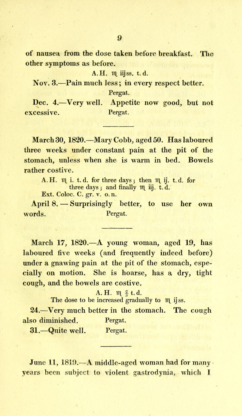 of nausea from the dose taken before breakfast. The other symptoms as before. A. H. Tit iijss. t. d. Nov. 3.—Pain much less; in every respect better. Pergat. Dec. 4.—Very well. Appetite now good, but not excessive. Pergat. March 30, 1820.—Mary Cobb, aged 50. Has laboured three weeks under constant pain at the pit of the stomach, unless when she is warm in bed. Bowels rather costive. A. H. 1TX i. t. d. for three days; then TT| ij. t. d. for three days and finally np iij. t.d. Ext. Coloc. C. gr. v. o. n. April 8. — Surprisingly better, to use her own words. Pergat. March 17, 1820.—A young woman, aged 19, has laboured five weeks (and frequently indeed before) under a gnawing pain at the pit of the stomach, espe- cially on motion. She is hoarse, has a dry, tight cough, and the bowels are costive. A. H. m f t.d. The dose to be increased gradually to ij ss. 24.—Very much better in the stomach. The cough also diminished. Pergat. 31.—Quite well. Pergat. June 11, 1819.—A middle-aged woman had for many years been subject to violent gastrodynia, which 1