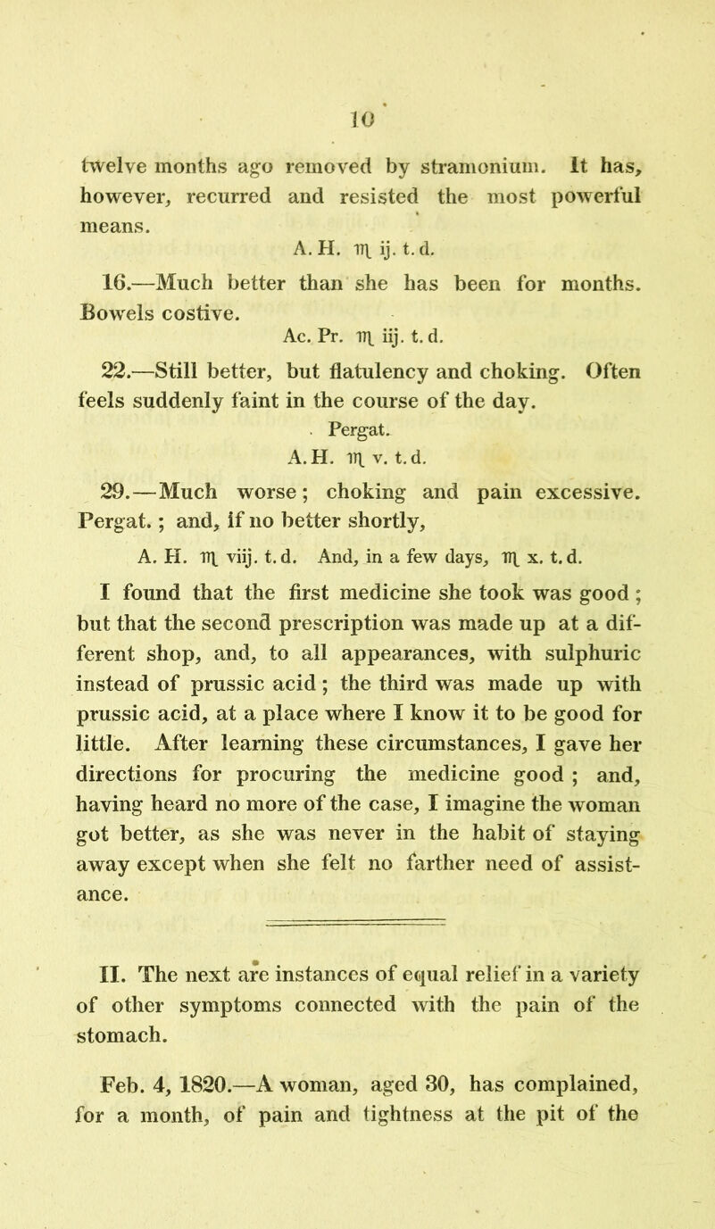 twelve months ago removed by stramonium. It has, however, recurred and resisted the most powerful means. A. H. ij. t.d. 16.—Much better than she has been for months. Bowels costive. Ac. Pr. 17^ iij. t. d. 22.—Still better, but flatulency and choking. Often feels suddenly faint in the course of the day. . Pergat. A.H. ill v. t.d. 29.—Much worse; choking and pain excessive. Pergat.; and, if no better shortly, A. H. rr\ viij. t.d. And, in a few days, n\ x. t.d. I found that the first medicine she took was good; but that the second prescription was made up at a dif- ferent shop, and, to all appearances, with sulphuric instead of prussic acid; the third was made up with prussic acid, at a place where I know it to be good for little. After learning these circumstances, I gave her directions for procuring the medicine good ; and, having heard no more of the case, I imagine the woman got better, as she was never in the habit of staying away except when she felt no farther need of assist- ance. II. The next are instances of equal relief in a variety of other symptoms connected with the pain of the stomach. Feb. 4, 1820.—A woman, aged 30, has complained, for a month, of pain and tightness at the pit of the