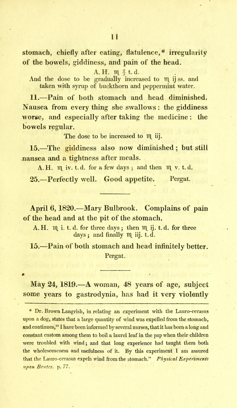 stomach, chiefly after eating, flatulence,* irregularity of the bowels, giddiness, and pain of the head. A. H. ill § t. d. And the dose to be gradually increased to 1)1 ij ss. and taken with syrup of buckthorn and peppermint water. 11.—Pain of both stomach and head diminished. Nausea from every thing she swallows: the giddiness worse, and especially after taking the medicine : the bowels regular. The dose to be increased to 11^ iij. 15.—The giddiness also now diminished; but still nausea and a tightness after meals. A. H. iij. iv. t. d. for a few days ; and then 1T\ v. t. d. 25.—Perfectly well. Good appetite. Pergat. April 6,1820.—Mary Bulbrook. Complains of pain of the head and at the pit of the stomach. A. H. 1TV i- t. d. for three days ; then 1T^ ij. t. d. for three days; and finally n\ iij. t.d. 15.—Pain of both stomach and head infinitely better. Pergat. May 24, 1819.—A woman, 48 years of age, subject some years to gastrodynia, has had it very violently * Dr. Brown Langrish, in relating an experiment with the Lauro-cerasus upon a dog, states that a large quantity of wind was expelled from the stomach, and. continues/* I have been informed by several nurses, that it has been a long and constant custom among them to boil a laurel leaf in the pap when their children were troubled with wind; and that long experience had taught them both the wholesomeness and usefulness of it. By this experiment I am assured that the Lauro-cerasus expels wind from the stomach.” Physical Experiments upon Brutes, p. 77.