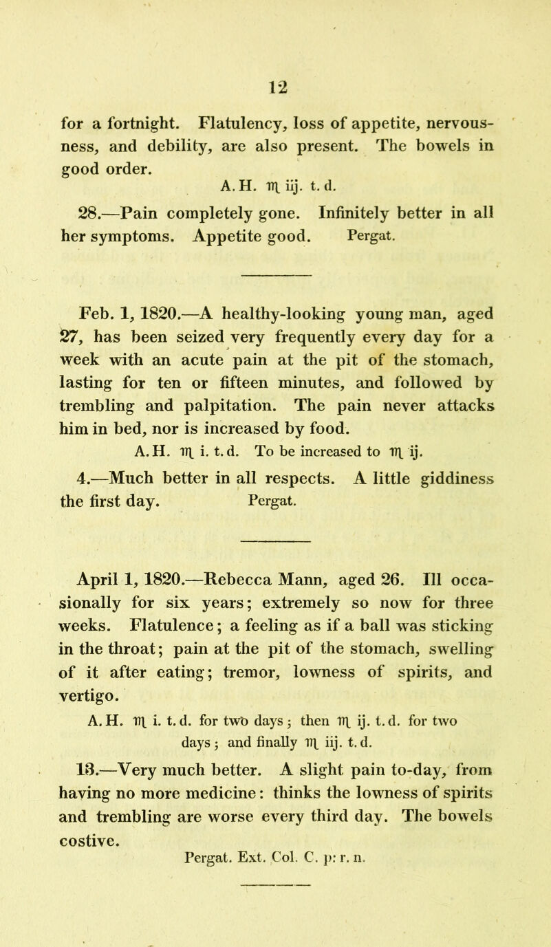 for a fortnight. Flatulency, loss of appetite, nervous- ness, and debility, are also present. The bowels in good order. A. H. iij. t. d. 28.—Pain completely gone. Infinitely better in all her symptoms. Appetite good. Pergat. Feb. 1, 1820.—A healthy-looking young man, aged 27, has been seized very frequently every day for a week with an acute pain at the pit of the stomach, lasting for ten or fifteen minutes, and followed by trembling and palpitation. The pain never attacks him in bed, nor is increased by food. A. H. 17\ i. t. d. To be increased to ij. 4.—Much better in all respects. A little giddiness the first day. Pergat. April 1, 1820.—Rebecca Mann, aged 26. Ill occa- sionally for six years; extremely so now for three weeks. Flatulence; a feeling as if a ball was sticking in the throat; pain at the pit of the stomach, swelling of it after eating; tremor, lowness of spirits, and vertigo. A. H. nt i. t. d. for twb days ; then TTt ij. t. d. for two days; and finally Tt\ iij. t.d. 16.—Very much better. A slight pain to-day, from having no more medicine: thinks the lowness of spirits and trembling are worse every third day. The bowels costive. Pergat. Ext. Col. C. p: r. n.