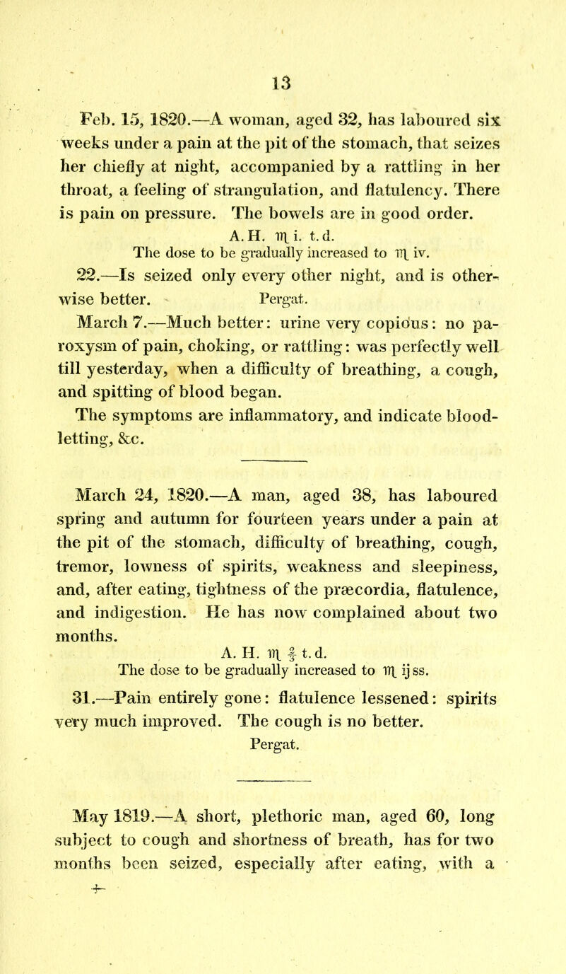 Feb. 15, 1820.—A woman, aged 32, has laboured six weeks under a pain at the pit of the stomach, that seizes her chiefly at night, accompanied by a rattling in her throat, a feeling of strangulation, and flatulency. There is pain on pressure. The bowels are in good order. A. H. lit i- t. d. The dose to be gradually increased to lit iv. 22.—Is seized only every other night, and is other- wise better. Pergat. March 7.—Much better: urine very copious: no pa- roxysm of pain, choking, or rattling: was perfectly well till yesterday, when a difficulty of breathing, a cough, and spitting of blood began. The symptoms are inflammatory, and indicate blood- letting, &c. March 24, 1820.—A man, aged 38, has laboured spring and autumn for fourteen years under a pain at the pit of the stomach, difficulty of breathing, cough, tremor, lowness of spirits, weakness and sleepiness, and, after eating, tightness of the prsecordia, flatulence, and indigestion. He has now complained about two months. A. H. lit ft. d. The dose to be gradually increased to lit ij ss. 31.—Fain entirely gone: flatulence lessened: spirits very much improved. The cough is no better. Pergat. May 1819.—A short, plethoric man, aged 60, long subject to cough and shortness of breath, has for two months been seized, especially after eating, with a