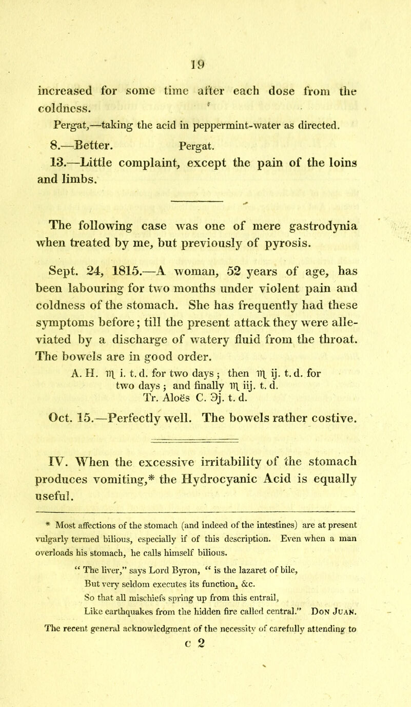 increased for some time after each dose from the coldness. * Pergat,—taking the acid in peppermint-water as directed. 8.—Better. Pergat. 13.—Little complaint, except the pain of the loins and limbs. The following case was one of mere gastrodynia when treated by me, but previously of pyrosis. Sept. 24, 1815.—A woman, 52 years of age, has been labouring for two months under violent pain and coldness of the stomach. She has frequently had these symptoms before; till the present attack they were alle- viated by a discharge of watery fluid from the throat. The bowels are in good order. A. H. Dt i. t. d. for two days ; then irt ij. t. d. for two days j and finally iij. t. d. Tr. Aloes C. 3j. t. d. Oct. 15.—Perfectly well. The bowels rather costive. IV. When the excessive irritability of the stomach produces vomiting,* the Hydrocyanic Acid is equally useful. * Most affections of the stomach (and indeed of the intestines) are at present vulgarly termed bilious, especially if of this description. Even when a man overloads his stomach, he calls himself bilious. “ The liver,” says Lord Byron, “ is the lazaret of bile, But very seldom executes its function, &c. So that all mischiefs spring up from this entrail. Like earthquakes from the hidden fire called central.” Don Juan. The recent general acknowledgment of the necessity of carefully attending to c 2