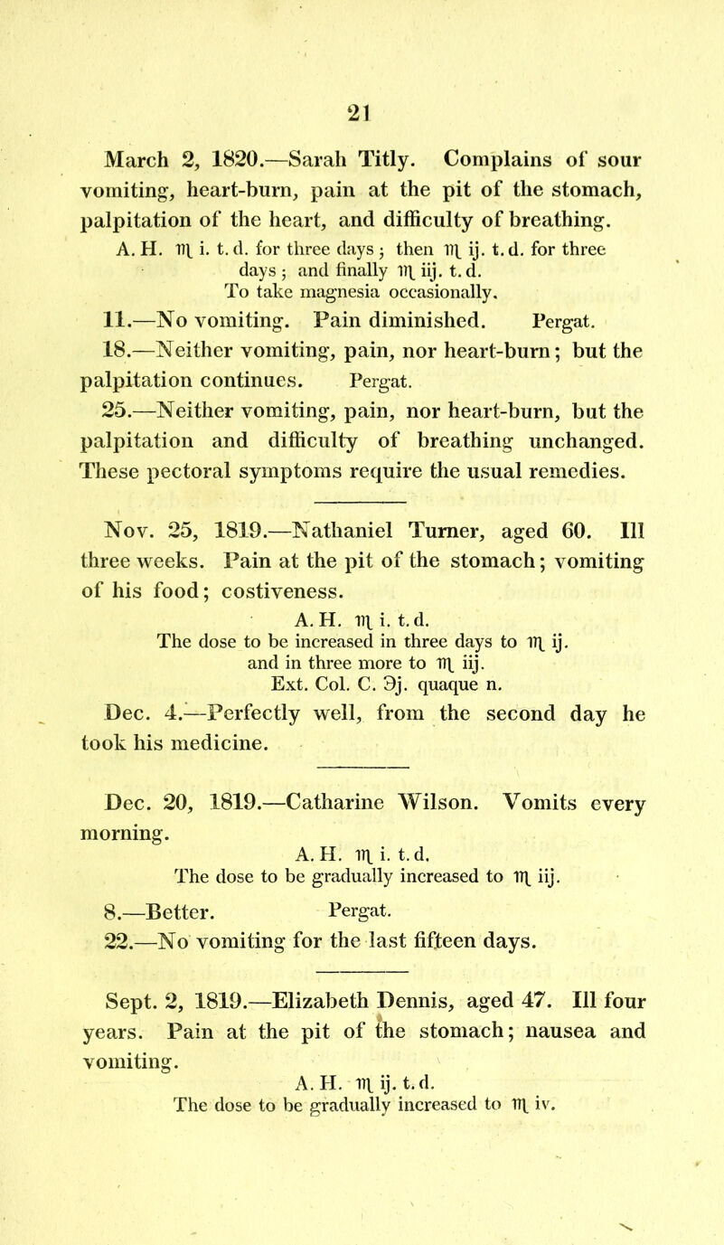 March 2, 1820.—Sarah Titly. Complains of sour vomiting, heart-burn, pain at the pit of the stomach, palpitation of the heart, and difficulty of breathing. A. H. Tit i. t. d. for three days ; then 17^ ij. t. d. for three days ; and finally 17\ iij. t. d. To take magnesia occasionally. 11.—No vomiting. Pain diminished. Pergat. 18.—Neither vomiting, pain, nor heart-burn; but the palpitation continues. Pergat. 25.—Neither vomiting, pain, nor heart-burn, but the palpitation and difficulty of breathing unchanged. These pectoral symptoms require the usual remedies. Nov. 25, 1819.—Nathaniel Turner, aged 60. Ill three weeks. Pain at the pit of the stomach; vomiting of his food; costiveness. A. H. lit i. t.d. The dose to be increased in three days to lit ij. and in three more to lit iij. Ext. Col. C. 3j. quaque n. Dec. 4.—Perfectly well, from the second day he took his medicine. Dec. 20, 1819.—Catharine Wilson. Vomits every morning. A. H. lit i. t.d. The dose to be gradually increased to lit iij. 8.—Better. Pergat. 22.—No vomiting for the last fifteen days. Sept. 2, 1819.—Elizabeth Dennis, aged 47. Ill four years. Pain at the pit of the stomach; nausea and vomiting. A. H. lit ij- t.d. The dose to be gradually increased to rq iv.
