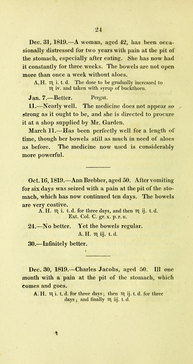 Dec. 31, 1819.—A woman, aged 42, has been occa- sionally distressed for two years with pain at the pit of the stomach, especially after eating. She has now had it constantly for three weeks. The bowels are not open more than once a week without aloes. A. H. IT i. t. d. The dose to be gradually increased to TT iv. and taken with syrup of buckthorn. Jan. 7.—Better. Pergat. 11.—Nearly well. The medicine does not appear so / strong as it ought to be, and she is directed to procure it at a shop supplied by Mr. Garden. March 11.—Has been perfectly well for a length of time, though her bowels still as much in need of aloes as before. The medicine now used is considerably more powerful. Oct. 16,1819.—Ann Brebber, aged 50. After vomiting for six days was seized with a pain at the pit of the sto- mach, which has now continued ten days. The bowels are very costive. A. H. IT i. t. d. for three days, and then IT ij- t. d. Ext. Col. C. gr. x. p.r. n. 24.—No better. Yet the bowels regular. A. H. IT iij. t. d. 30.—Infinitely better. Dec. 30, 1819.—Charles Jacobs, aged 50. Ill one month with a pain at the pit of the stomach, which comes and goes. A. H. IT i- t. d. for three days; then IT ij. t. d. for three days; and finally IT iij. t. d.