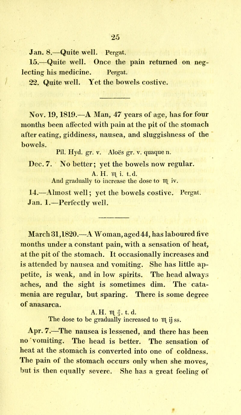 *25 Jan. 8.—Quite well. Pergat. 15.—Quite well. Once the pain returned on neg- lecting his medicine. Pergat. 22. Quite well. Yet the bowels costive. Nov. 19,1819.—A Man, 47 years of age, has for four months been affected with pain at the pit of the stomach after eating, giddiness, nausea, and sluggishness of the bowels. Pil. Hyd. gr. v. Aloes gr. v. quaque n. Dec. 7. No better; yet the bowels now regular. A. H. iq. i. t.d. And gradually to increase the dose to nt iv. 14.—Almost well; yet the bowels costive. Pergat. Jan. 1.—Perfectly well. March 31,1820.—A Woman, aged 44, has laboured five months under a constant pain, with a sensation of heat, at the pit of the stomach. It occasionally increases and is attended by nausea and vomiting. She has little ap- petite, is weak, and in low spirits. The head always aches, and the sight is sometimes dim. The cata- menia are regular, but sparing. There is some degree of anasarca. A. H. Dt |. t. d. The dose to be gradually increased to lit ij ss. Apr. 7.—The nausea is lessened, and there has been no vomiting. The head is better. The sensation of heat at the stomach is converted into one of coldness. The pain of the stomach occurs only when she moves, but is then equally severe. She has a great feeling of