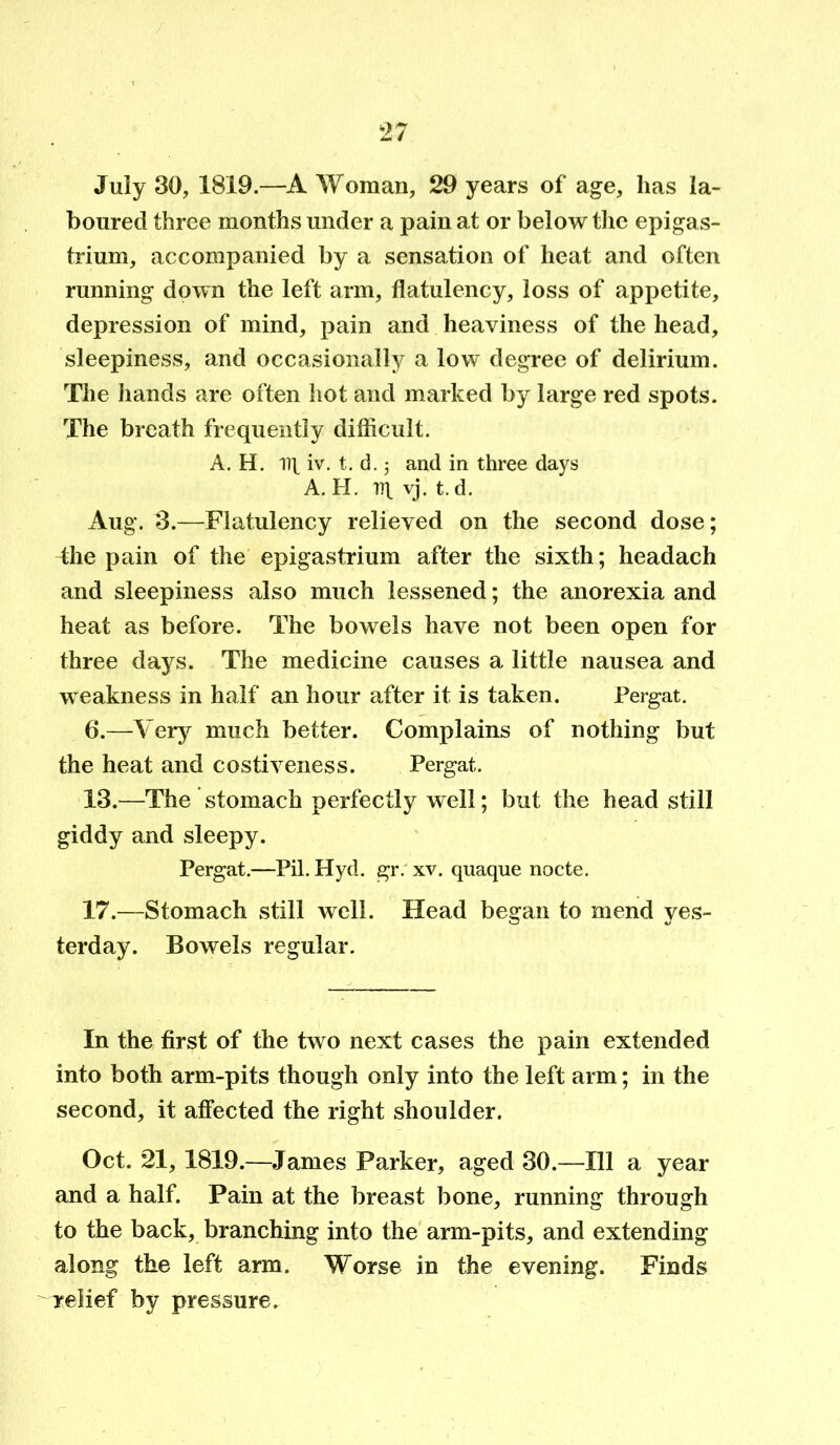 July 30, 1819.—A Woman, 29 years of age, has la- boured three months under a pain at or below the epigas- trium, accompanied by a sensation of heat and often running down the left arm, flatulency, loss of appetite, depression of mind, pain and heaviness of the head, sleepiness, and occasionally a low degree of delirium. The hands are often hot and marked by large red spots. The breath frequently difficult. A. H. iq iv. t. d. 5 and in three days A. H. rq vj. t. d. Aug. 3.—Flatulency relieved on the second dose; the pain of the epigastrium after the sixth; headach and sleepiness also much lessened; the anorexia and heat as before. The bowels have not been open for three days. The medicine causes a little nausea and weakness in half an hour after it is taken. Pergat. 6.—Very much better. Complains of nothing but the heat and costiveness. Pergat. 13.—The stomach perfectly well; but the head still giddy and sleepy. Pergat.—Pil. Hyd. gr. xv. quaque nocte. 17.—Stomach still well. Head began to mend yes- terday. Bowels regular. In the first of the two next cases the pain extended into both arm-pits though only into the left arm; in the second, it affected the right shoulder. Oct. 21, 1819.—James Parker, aged 30.—111 a year and a half. Pain at the breast bone, running through to the back, branching into the arm-pits, and extending along the left arm. Worse in the evening. Finds relief by pressure.