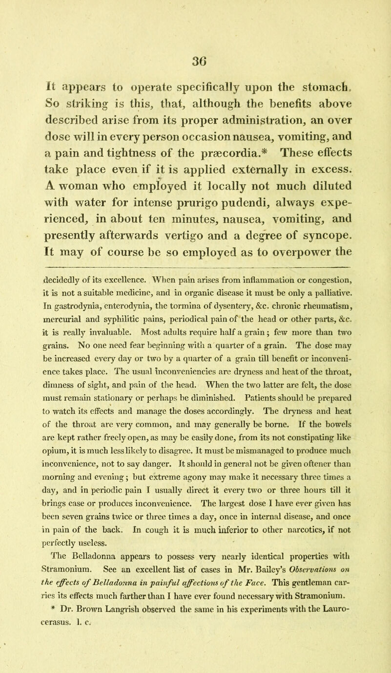 It appears to operate specifically upon the stomach So striking is this, that, although the benefits above described arise from its proper administration, an over dose will in every person occasion nausea, vomiting, and a pain and tightness of the praecordia.* These effects take place even if it is applied externally in excess. A woman who employed it locally not much diluted with water for intense prurigo pudendi, always expe- rienced, in about ten minutes, nausea, vomiting, and presently afterwards vertigo and a degree of syncope. It may of course be so employed as to overpower the decidedly of its excellence. When pain arises from inflammation or congestion, it is not a suitable medicine, and in organic disease it must be only a palliative. In gastrodynia, enterodynia, the tormina of dysentery, &c. chronic rheumatism, mercurial and syphilitic pains, periodical pain of the head or other parts, &c. it is really invaluable. Most adults require half a grain; few more than two grains. No one need fear beginning with a quarter of a grain. The dose may be increased every day or two by a quarter of a grain till benefit or inconveni- ence takes place. The usual inconveniencies are dryness and heat of the throat, dimness of sight, and pain of the head. When the two latter are felt, the dose must remain stationary or perhaps be diminished. Patients should be prepared to watch its effects and manage the doses accordingly. The dryness and heat of the throat are very common, and may generally be borne. If the bowels are kept rather freely open, as may be easily done, from its not constipating like opium, it is much less likely to disagree. It must be mismanaged to produce much inconvenience, not to say danger. It should in general not be given oftener than morning and evening; but extreme agony may make it necessary three times a day, and in periodic pain I usually direct it every two or three hours till it brings ease or produces inconvenience. The largest dose I have ever given has been seven grains twice or three times a day, once in internal disease, and once in pain of the back. In cough it is much inferior to other narcotics, if not perfectly useless. The Belladonna appears to possess very nearly identical properties with Stramonium. See an excellent list of cases in Mr. Bailey’s Observations on the effects of Belladonna in painful affections of the Face. This gentleman car- ries its effects much farther than I have ever found necessary with Stramonium. * Dr. Brown Langrish observed the same in his experiments with the Lauro- cerasus. 1. c.