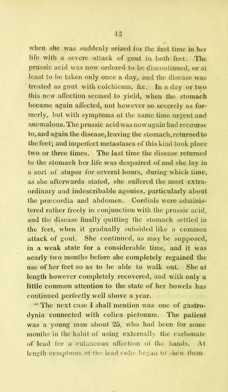 when she was suddenly seized for the first time in her life with a severe attack of gout in both feet. The prussic acid was now ordered to be discontinued, or at least to be taken only once a day, and the disease was treated as gout with colchicum, &c. In a day or two this new affection seemed to yield, when the stomach became again affected, not however so severely as for- merly, but with symptoms at the same time urgent and anomalous. The prussic acid was now again had recourse to, and again the disease, leaving the stomach, returned to the feet; and imperfect metastases of this kind took place two or three times. The last time the disease returned to the stomach her life was despaired of and she lay in a sort of stupor for several hours, during which time, as she afterwards stated, she suffered the most extra- ordinary and indescribable agonies, particularly about the prsecordia and abdomen. Cordials were adminis- tered rather freely in conjunction with the prussic acid, and the disease finally quitting the stomach settled in the feet, when it gradually subsided like a common attack of gout. She continued, as may be supposed, in a weak state for a considerable time, and it was nearly two months before she completely regained the use of her feet so as to be able to walk out. She at length however completely recovered, and with only a little common attention to the state of her bowels has continued perfectly well above a year. “ The next case I shall mention was one of gastro- dynia connected with colica pictonum. The patient was a young man about 25, who had been for some months in the habit of using externally the carbonate of lead for a cutaneous affection of the hands. At length symptoms of the lead coin began to shew them-