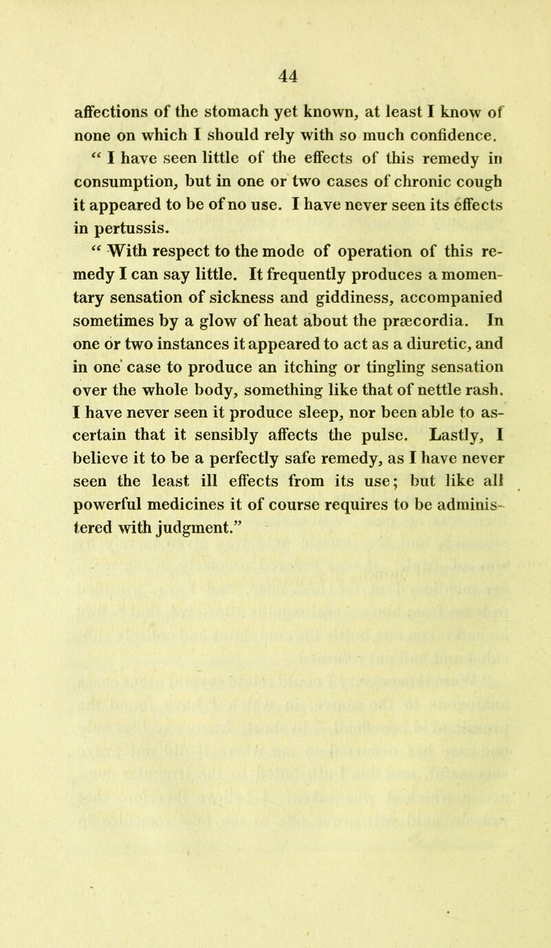 affections of the stomach yet known, at least I know of none on which I should rely with so much confidence. “ I have seen little of the effects of this remedy in consumption, but in one or two cases of chronic cough it appeared to be of no use. I have never seen its effects in pertussis. “ With respect to the mode of operation of this re- medy I can say little. It frequently produces a momen- tary sensation of sickness and giddiness, accompanied sometimes by a glow of heat about the praecordia. In one or two instances it appeared to act as a diuretic, and in one case to produce an itching or tingling sensation over the whole body, something like that of nettle rash. I have never seen it produce sleep, nor been able to as- certain that it sensibly affects the pulse. Lastly, I believe it to be a perfectly safe remedy, as I have never seen the least ill effects from its use; but like all powerful medicines it of course requires to be adminis- tered with judgment.”