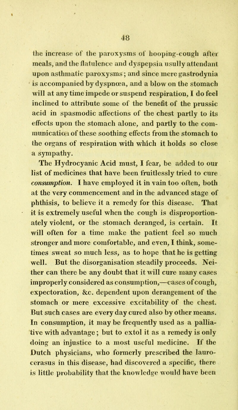 the increase of the paroxysms of hooping-cough after meals, and the flatulence and dyspepsia usully attendant upon asthmatic paroxysms ; and since mere gastrodynia is accompanied by dyspnoea, and a blow on the stomach will at any time impede or suspend respiration, I do feel inclined to attribute some of the benefit of the prussic acid in spasmodic affections of the chest partly to its effects upon the stomach alone, and partly to the com- municatia i of these soothing effects from the stomach to the organs of respiration with which it holds so close a sympathy. The Hydrocyanic Acid must, I fear, be added to our list of medicines that have been fruitlessly tried to cure consumption. I have employed it in vain too often, both at the very commencement and in the advanced stage of phthisis, to believe it a remedy for this disease. That it is extremely useful when the cough is disproportion- ately violent, or the stomach deranged, is certain. It will often for a time make the patient feel so much stronger and more comfortable, and even, I think, some- times sweat so much less, as to hope that he is getting well. But the disorganisation steadily proceeds. Nei- ther can there be any doubt that it will cure many cases improperly considered as consumption,—cases of cough, expectoration. See. dependent upon derangement of the stomach or mere excessive excitability of the chest. But such cases are every day cured also by other means. In consumption, it may be frequently used as a pallia- tive with advantage; but to extol it as a remedy is only doing an injustice to a most useful medicine. If the Dutch physicians, who formerly prescribed the lauro- cerasus in this disease, had discovered a specific, there is little probability that the knowledge would have been