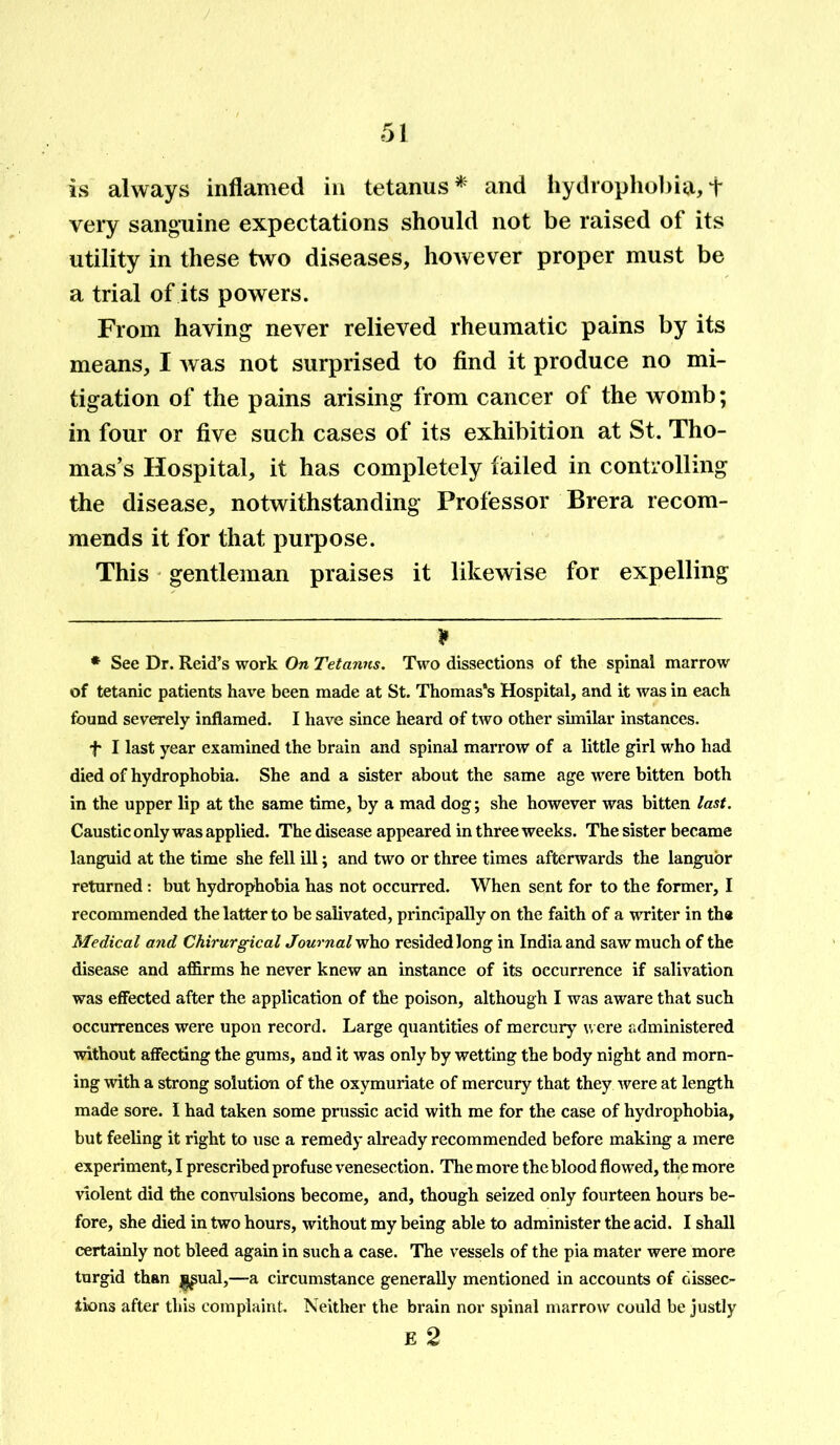 is always inflamed in tetanus* and hydrophobia,f very sanguine expectations should not be raised of its utility in these two diseases, however proper must be a trial of its powers. From having never relieved rheumatic pains by its means, I was not surprised to find it produce no mi- tigation of the pains arising from cancer of the womb; in four or five such cases of its exhibition at St. Tho- mas’s Hospital, it has completely failed in controlling the disease, notwithstanding Professor Brera recom- mends it for that purpose. This gentleman praises it likewise for expelling * * See Dr. Reid’s work On Tetanus. Two dissections of the spinal marrow of tetanic patients have been made at St. Thomas's Hospital, and it was in each found severely inflamed. I have since heard of two other similar instances. f I last year examined the brain and spinal marrow of a little girl who had died of hydrophobia. She and a sister about the same age were bitten both in the upper lip at the same time, by a mad dog; she however was bitten last. Caustic only was applied. The disease appeared in three weeks. The sister became languid at the time she fell ill; and two or three times afterwards the languor returned: but hydrophobia has not occurred. When sent for to the former, I recommended the latter to be salivated, principally on the faith of a writer in th« Medical and Chirurgical Journal who resided long in India and saw much of the disease and affirms he never knew an instance of its occurrence if salivation was effected after the application of the poison, although I was aware that such occurrences were upon record. Large quantities of mercury were administered without affecting the gums, and it was only by wetting the body night and morn- ing with a strong solution of the oxymuriate of mercury that they were at length made sore. I had taken some prussic acid with me for the case of hydrophobia, but feeling it right to use a remedy already recommended before making a mere experiment, I prescribed profuse venesection. The more the blood flowed, the more violent did the convulsions become, and, though seized only fourteen hours be- fore, she died in two hours, without my being able to administer the acid. I shall certainly not bleed again in such a case. The vessels of the pia mater were more turgid than i^ual,—a circumstance generally mentioned in accounts of dissec- tions after this complaint. Neither the brain nor spinal marrow could be justly E 2