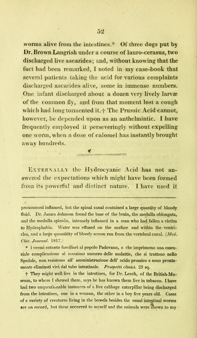 worms alive from the intestines.* * Of three dogs put by Dr. Brown Langrish under a course of lauro-cerasus, two discharged live ascarides; and, without knowing that the fact had been remarked, I noted in my case-book that several patients taking the acid for various complaints discharged ascarides alive, some in immense numbers. One infant discharged about a dozen very lively larvae of the common fly, and from that moment lost a cough which had long tormented it.f The Prussic Acid cannot, however, be depended upon as an anthelmintic. I have frequently employed it perseveringly without expelling one worm, when a dose of calomel has instantly brought away hundreds. c Externally the Hydrocyanic Acid has not an- swered the expectations which might have been formed from its powerful and distinct nature. I have used it pronounced inflamed, but the spinal canal contained a large quantity of bloody fluid. Dr. James Johnson found the base of the brain, the medulla oblongata, and the medulla spinalis, intensely inflamed in a man who had fallen a victim to Hydrophobia. Water was effused on the surface and within the ventri- cles, and a large quantitity of bloody serum ran from the vertebral canal. [Med. Chir. Journal. 1817.) * 1 vermi cotanto familiari al popolo Padovano, e che imprimono una essen- ziale complicazione al massimo numero delle malattie, che si trattano nello Spedale, non resistono all’ amministrazione dell’ acido prussico e sono pronta- mente eliminati vivi dal tubo intestinale. Prospetti clinici. 29 sq. t They might well live in the intestines, for Dr. Leech, of the British-Mu- seum, to whom I shewed them, says he has known them live in tobacco. I have had two unquestionable instances of a live cabbage caterpillar being discharged from the intestines, one in a woman, the other in a boy five years old. Cases of a variety7 of creatures living in the bowels besides the usual intestinal worms are on record, but these occurred to myself and the animals were shown to my