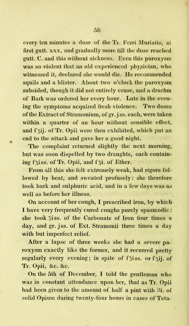 every ten minutes a dose of the Tr. Ferri Muriatis, at first gutt. xxx, and gradually more till the dose reached gutt. C. and this without sickness. Even this paroxysm was so violent that an old experienced physician, who witnessed it, declared she would die. He recommended squils and a blister. About two o’clock the paroxysm subsided, though it did not entirely cease, and a drachm of Bark was ordered her every hour. Late in the even- ing the symptoms acquired fresh violence. Two doses of the Extract of Stramonium, of gr. j ss. each, were taken within a quarter of an hour without sensible effect, and f 5ij. of Tr. Opii were then exhibited, which put an end to the attack and gave her a good night. The complaint returned slightly the next morning, but was soon dispelled by two draughts, each contain- ing f‘5iss. of Tr. Opii, and f 5i. of Ether. From all this she felt extremely weak, had rigors fol- lowed by heat, and sweated profusely: she therefore took bark and sulphuric acid, and in a few days was as well as before her illness. On account of her cough, I prescribed iron, by which I have very frequently cured coughs purely spasmodic: she took 5iss. of the Carbonate of Iron four times a day, and gr. jss. of Ext. Stramonii three times a day with but imperfect relief. After a lapse of three weeks she had a severe pa- roxysm exactly like the former, and it recurred pretty regularly every evening; in spite of f5iss. orf^ij. of Tr. Opii, &c. &c. On the 5th of December, I told the gentleman who was in constant attendance upon her, that as Tr. Opii had been given to the amount of half a pint with 3i. of solid Opium during twenty-four hours in cases of Teta-