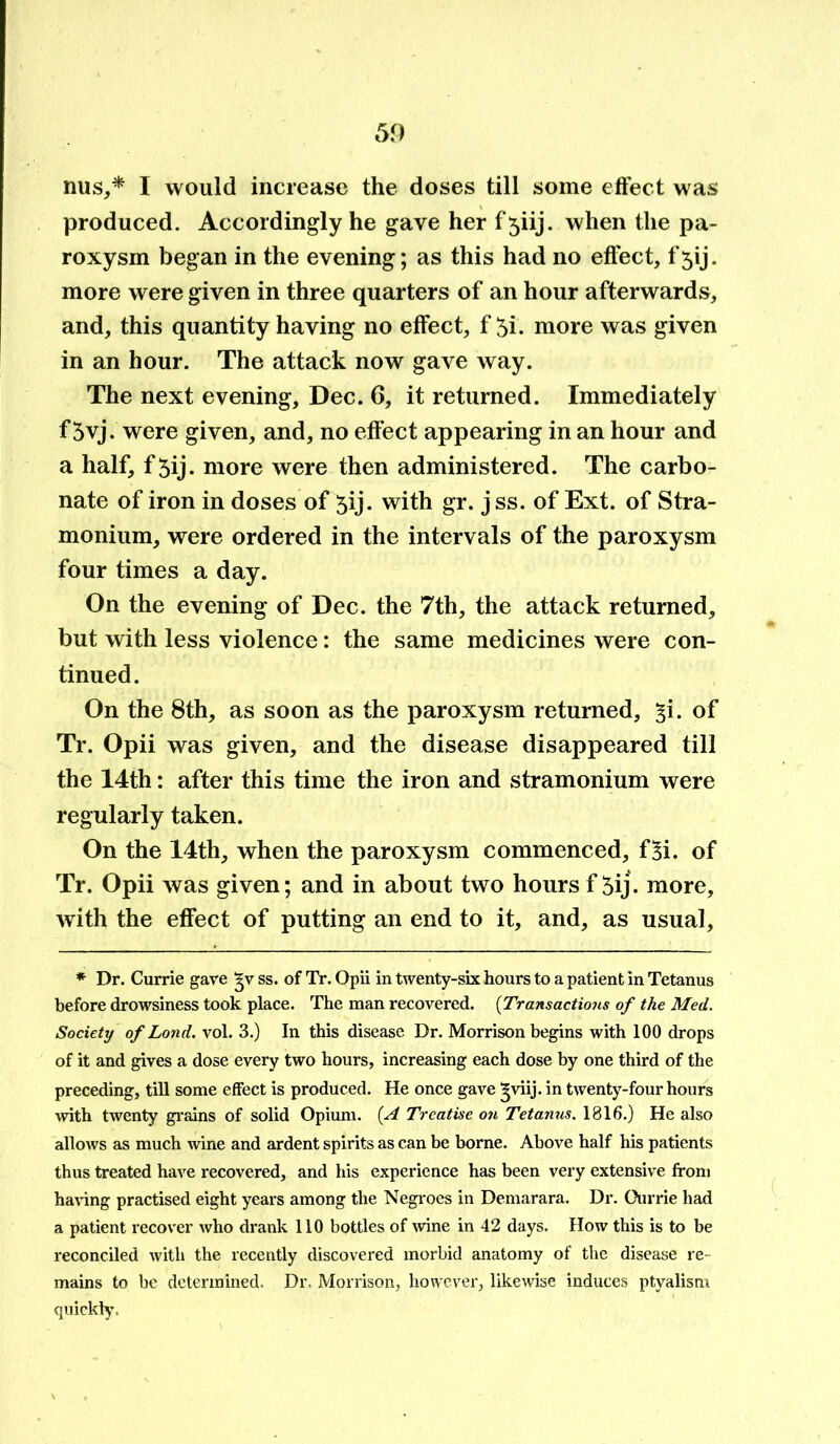 mis,* I would increase the doses till some effect was produced. Accordingly he gave her f 5iij. when the pa- roxysm began in the evening; as this had no effect, f5ij. more were given in three quarters of an hour afterwards, and, this quantity having no effect, f 5i. more was given in an hour. The attack now gave way. The next evening, Dec. 6, it returned. Immediately f 5vj. were given, and, no effect appearing in an hour and a half, f 5ij- more were then administered. The carbo- nate of iron in doses of 5ij. with gr. j ss. of Ext. of Stra- monium, were ordered in the intervals of the paroxysm four times a day. On the evening of Dec. the 7th, the attack returned, but with less violence: the same medicines were con- tinued. On the 8th, as soon as the paroxysm returned, ^i. of Tr. Opii was given, and the disease disappeared till the 14th: after this time the iron and stramonium were regularly taken. On the 14th, when the paroxysm commenced, fSi. of Tr. Opii was given; and in about two hours f 5ij. more, with the effect of putting an end to it, and, as usual, * Dr. Currie gave 3V ss. of Tr. Opii in twenty-six hours to a patient in Tetanus before drowsiness took place. The man recovered. (Transactions of the Med. Society of Lond. vol. 3.) In this disease Dr. Morrison begins with 100 drops of it and gives a dose every two hours, increasing each dose by one third of the preceding, till some effect is produced. He once gave ^viij. in twenty-four hours with twenty grains of solid Opium. (A Treatise on Tetanus. 1816.) He also allows as much wine and ardent spirits as can be borne. Above half his patients thus treated have recovered, and his experience has been very extensive from having practised eight years among the Negroes in Demarara. Dr. Ourrie had a patient recover who drank 110 bpttles of wine in 42 days. How this is to be reconciled with the recently discovered morbid anatomy of the disease re- mains to be determined. Dr. Morrison, however, likewise induces ptyalism quickly.