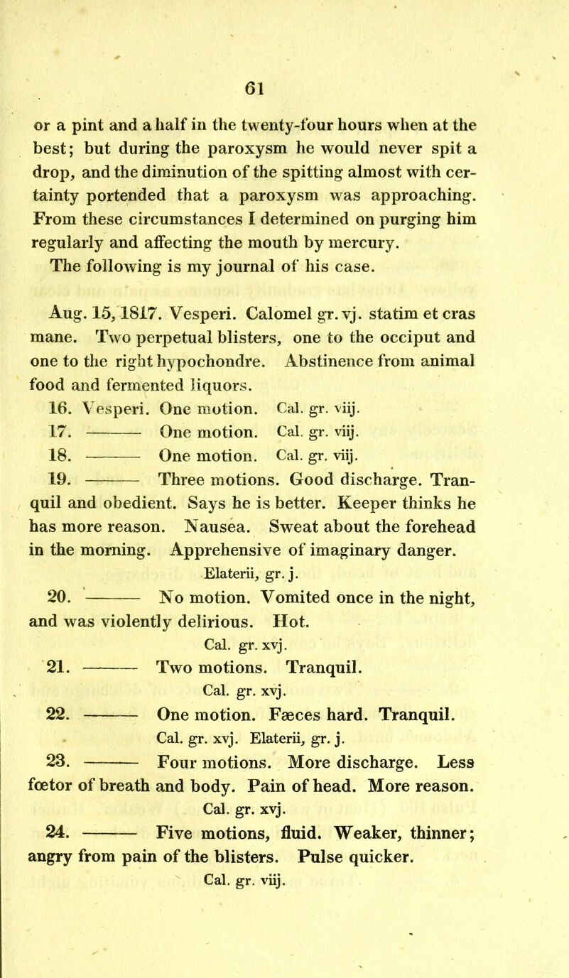 or a pint and a half in the twenty-four hours when at the best; but during the paroxysm he would never spit a drop, and the diminution of the spitting almost with cer- tainty portended that a paroxysm was approaching. From these circumstances I determined on purging him regularly and affecting the mouth by mercury. The following is my journal of his case. Aug. 15,1817. Vesperi. Calomel gr. vj. statim et eras mane. Two perpetual blisters, one to the occiput and one to the right hypochondre. Abstinence from animal food and fermented liquors. 16. Vesperi. One motion. 17. Qne motion. 18. One motion. Cal. gr. viij. Cal. gr. viij. Cal. gr. viij. 19. Three motions. Good discharge. Tran- quil and obedient. Says he is better. Keeper thinks he has more reason. Nausea. Sweat about the forehead in the morning. Apprehensive of imaginary danger. Elaterii, gr.j. 20. No motion. Vomited once in the night, and was violently delirious. Hot. Cal. gr. xvj. 21. Two motions. Tranquil. Cal. gr. xvj. 22. One motion. Faeces hard. Tranquil. Cal. gr. xvj. Elaterii, gr. j. 23. Four motions. More discharge. Less foetor of breath and body. Pain of head. More reason. Cal. gr. xvj. 24. Five motions, fluid. Weaker, thinner; angry from pain of the blisters. Pulse quicker. Cal. gr. viij.