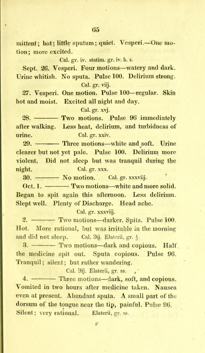 mittent; hot; little sputum; quiet. Vesperi.—One mo- tion; more excited. Cal. gr. iv. statim. gr. iv. h. s. Sept. 26, Vesperi. Four motions—watery and dark. Urine whitish. No sputa. Pulse 100. Delirium strong. Cal. gr. viij. 27. Vesperi. One motion. Pulse 100—regular. Skin hot and moist. Excited all night and day. Cal. gr. xvj. 28. Two motions. Pulse 96 immediately after walking. Less heat, delirium, and turbidness of urine. Cal. gr. xxiv. 29. — Three motions—white and soft. Urine clearer but not yet pale. Pulse 100. Delirium more violent. Did not sleep but was tranquil during the night. Cal. gr. xxx. 30. No motion. Cal. gr. xxxviij. Oct. 1. ——— Two motions—white and more solid. Began to spit again this afternoon. Less delirium. Slept well. Plenty of Discharge. Headache. Cal. gr. xxxviij. 2. — Two motions—darker. Spits. Pulse 100, Hot. More rational, but was irritable in the morning and did not sleep. Cal. 3ij. Elaterii, gr. 3. — Two motions—dark and copious. Half the medicine spit out. Sputa copious. Pulse 96. Tranquil; silent; but rather wandering. Cal. 9ij. Elaterii, gr. ss. / 4. — Three motions—dark, soft, and copious. Vomited in two hours after medicine taken. Nausea even at present. Abundant sputa. A small part of the dorsum of the tongue near the tip, painful. Pulse 96, Silent; very rational. Elaterii, gr. ss. F