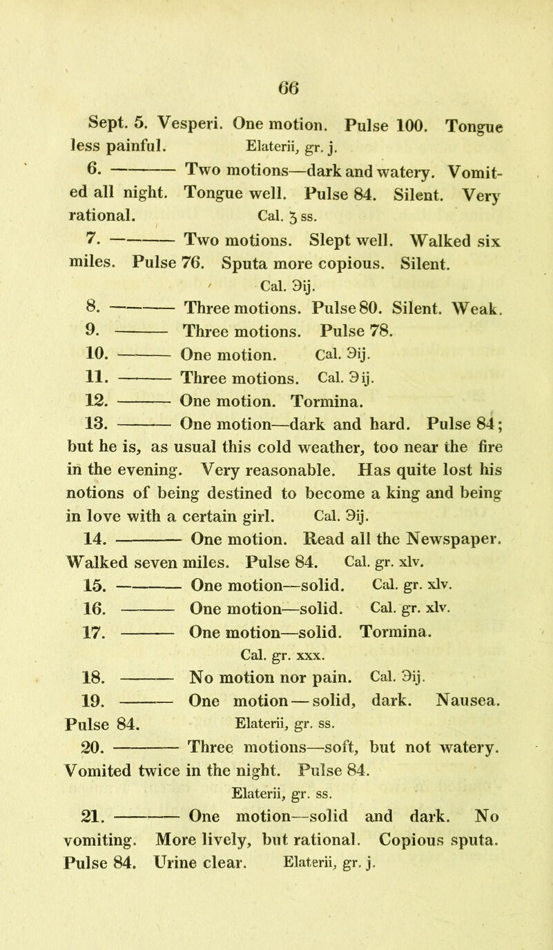 Sept. 5. Vesperi. One motion. Pulse 100. Tongue less painful. Elaterii, gr. j. 6. Two motions—dark and watery. Vomit- ed all night. Tongue well. Pulse 84. Silent. Very rational. Cal. 3 ss. 7. Two motions. Slept well. Walked six miles. Pulse 76. Sputa more copious. Silent. ' Cal. 3ij. 8. Three motions. PulseSO. Silent. Weak. 9. Three motions. Pulse 78. 10. One motion. Cal. 3ij. 11. Three motions. Cal. 3ij. 12. One motion. Tormina. 13. One motion—dark and hard. Pulse 84; but he is, as usual this cold weather, too near the fire in the evening . Very reasonable. Has quite lost his notions of being destined to become a king and being in love with a certain girl. Cal. 3ij. 14. - One motion. Read all the Newspaper. Walked seven miles. Pulse 84. Cal. gr. xlv. 15. - One motion—solid. Cal. gr. xlv. 16. One motion—solid. Cal. gr. xlv. 17. One motion—solid. Tormina. Cal. gr. xxx. 18. No motion nor pain. Cal. 3ij. 19. One motion — solid, dark. Nausea. Pulse 84. Elaterii, gr. ss. 20. Three motions—soft, but not watery. Vomited twice in the night. Pulse 84. Elaterii, gr. ss. 21. - One motion—solid and dark. No vomiting. More lively, but rational. Copious sputa. Pulse 84. Urine clear. Elaterii, gr. j.