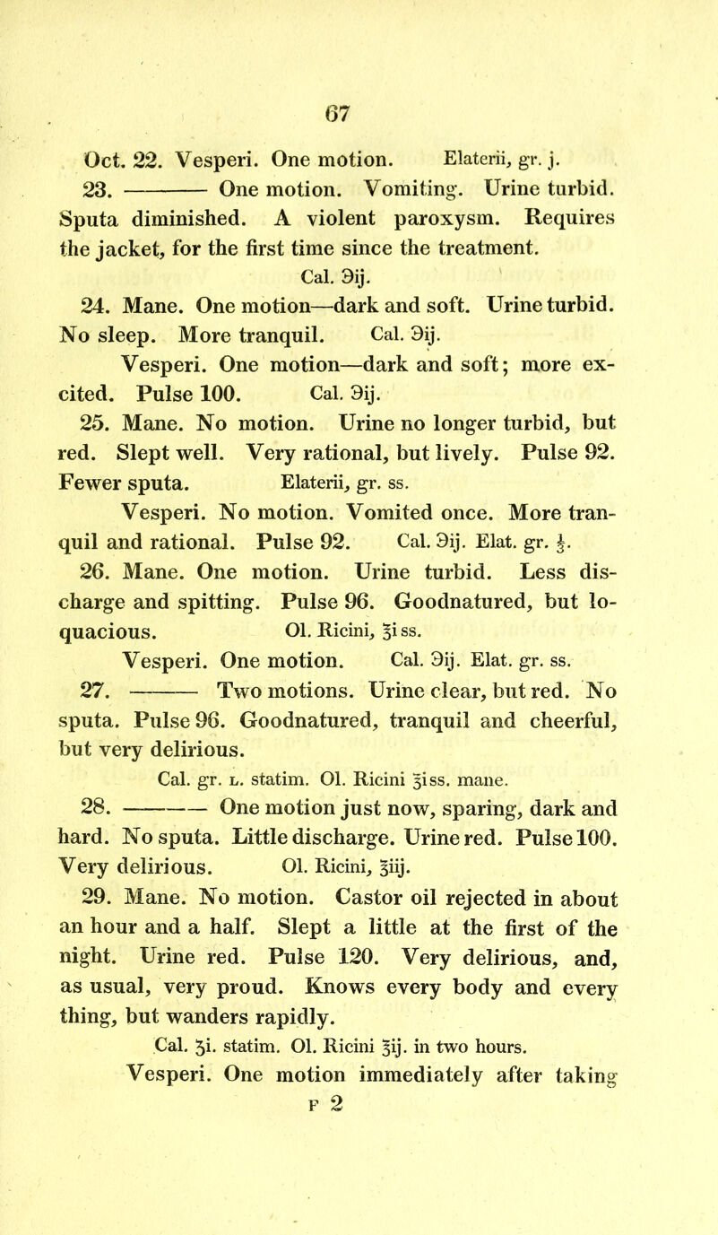 Oct. 22. Vesperi. One motion. Elaterii, gr. j. 23. One motion. Vomiting. Urine turbid. Sputa diminished. A violent paroxysm. Requires the jacket, for the first time since the treatment. Cal. 3ij. 24. Mane. One motion—dark and soft. Urine turbid. No sleep. More tranquil. Cal. 3ij. Vesperi. One motion—dark and soft; more ex- cited. Pulse 100. Cal. 3ij. 25. Mane. No motion. Urine no longer turbid, but red. Slept well. Very rational, but lively. Pulse 92. Fewer sputa. Elaterii, gr. ss. Vesperi. No motion. Vomited once. More tran- quil and rational. Pulse 92. Cal. 3ij. Elat. gr. 26. Mane. One motion. Urine turbid. Less dis- charge and spitting. Pulse 96. Goodnatured, but lo- quacious. Ol. Ricini, Biss. Vesperi. One motion. Cal. 3ij. Elat. gr. ss. 27. Two motions. Urine clear, but red. No sputa. Pulse 96. Goodnatured, tranquil and cheerful, but very delirious. Cal. gr. l. statim. 01. Ricini 3iss. mane. 28. One motion just now, sparing, dark and hard. No sputa. Little discharge. Urine red. Pulse 100. Very delirious. 01. Ricini, §iij. 29. Mane. No motion. Castor oil rejected in about an hour and a half. Slept a little at the first of the night. Urine red. Pulse 120. Very delirious, and, as usual, very proud. Knows every body and every thing, but wanders rapidly. Cal. 5i- statim. Ol. Ricini §ij. in two hours. Vesperi. One motion immediately after taking f 2