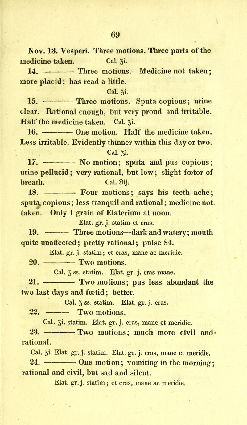 Nov. 13. Vesperi. Three motions. Three parts of the medicine taken. Cal. 5i. 14. Three motions. Medicine not taken; more placid; has read a little. Cal. 5i. 15. Three motions. Sputa copious; urine clear. Rational enough, but very proud and irritable. Half the medicine taken. Cal. 5L 16. — — One motion. Half the medicine taken. Less irritable. Evidently thinner within this day or two. Cal. 5i. 17. — No motion; sputa and pus copious; urine pellucid; very rational, but low; slight fee tor of breath. Cal. 3ij. 18. — Four motions; says his teeth ache; sputq* copious; less tranquil and rational; medicine not. taken. Only 1 grain of Elaterium at noon. Elat. gr. j. statim et eras. 19. Three motions—dark and watery; mouth quite unaffected; pretty rational; pulse 84. Elat. gr. j. statim •, et eras, mane ac meridie. 20. Two motions. Cal. 5 ss. statim. Elat. gr. j. eras mane. 21. Two motions; pus less abundant the two last days and foetid; better. Cal. 5 ss. statim. Elat. gr. j. eras. 22. Two motions. Cal. 51. statim. Elat. gr. j. eras, mane et meridie. 23. —Two motions; much more civil and rational. Cal. 5i. Elat. gr. j. statim. Elat. gr. j. eras, mane et meridie. 24. One motion; vomiting in the morning; rational and civil, but sad and silent. Elat. gr. j. statim j et eras, mane ac meridie.