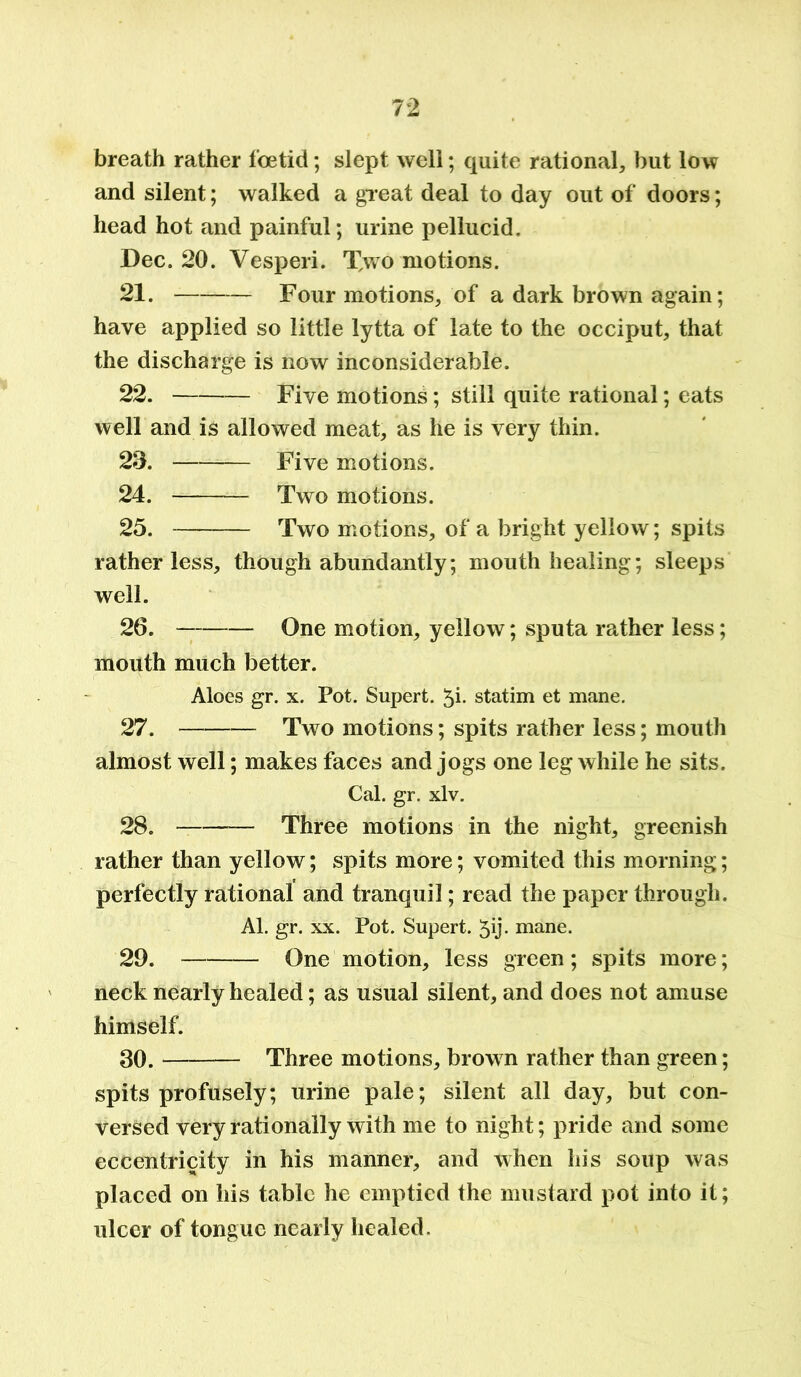 breath rather foetid; slept well; quite rational, but low and silent; walked a great deal to day out of doors; head hot and painful; urine pellucid. Dec. 20. Vesperi. Two motions. 21. Four motions, of a dark brown again; have applied so little lytta of late to the occiput, that the discharge is now inconsiderable. 22. Five motions; still quite rational; eats well and is allowed meat, as he is very thin. 23. — Five motions. 24. — Two motions. 25. — Two motions, of a bright yellow; spits rather less. though abundantly; mouth healing; sleeps well. 26. - — One motion, yellow; sputa rather less; mouth much better. Aloes gr. x. Pot. Supert. 5i- statim et mane. 27. Two motions; spits rather less; mouth almost well; makes faces and jogs one leg while he sits. Cal. gr. xlv. 28. Three motions in the night, greenish rather than yellow; spits more; vomited this morning; perfectly rational and tranquil; read the paper through. Al. gr. xx. Pot. Supert. 5y- mane. 29. One motion, less green; spits more; neck nearly healed; as usual silent, and does not amuse himself. 30. Three motions, brown rather than green; spits profusely; urine pale; silent all day, but con- versed very rationally with me to night; pride and some eccentricity in his manner, and when his soup was placed on his table he emptied the mustard pot into it; ulcer of tongue nearly healed.