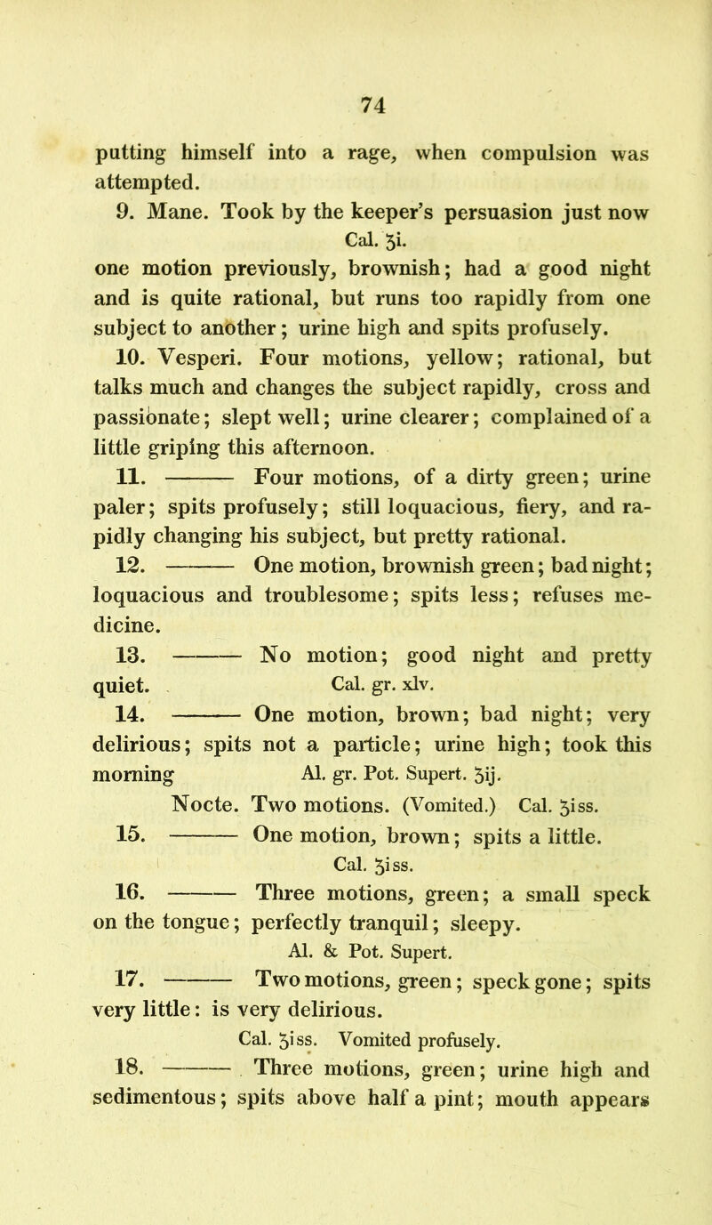 putting himself into a rage, when compulsion was attempted. 9. Mane. Took by the keeper’s persuasion just now Cal. 5i. one motion previously, brownish; had a good night and is quite rational, but runs too rapidly from one subject to another; urine high and spits profusely. 10. Vesperi. Four motions, yellow; rational, but talks much and changes the subject rapidly, cross and passionate; slept well; urine clearer; complained of a little griping this afternoon. 11. Four motions, of a dirty green; urine paler; spits profusely; still loquacious, fiery, and ra- pidly changing his subject, but pretty rational. 12. One motion, brownish green; bad night; loquacious and troublesome; spits less; refuses me- dicine. 13. — No motion; good night and pretty quiet. Cal. gr. xlv. 14. — One motion, brown; bad night; very delirious; spits not a particle; urine high; took this morning Al. gr. Pot. Supert. 5ij. Nocte. Two motions. (Vomited.) Cal. 5iss. 15. One motion, brown; spits a little. Cal. 5iss. 16. Three motions, green; a small speck on the tongue; perfectly tranquil; sleepy. Al. & Pot. Supert. 17. Two motions, green; speck gone; spits very little: is very delirious. Cal. 5iss. Vomited profusely. 18. Three motions, green; urine high and sedimentous; spits above half a pint; mouth appears