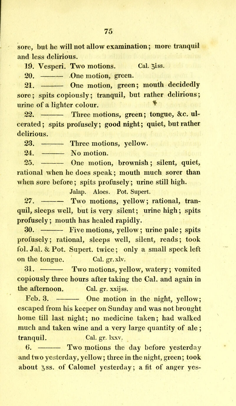 sore, but he will not allow examination; more tranquil and less delirious. 19. Vesperi. Two motions. Cal. 5iss. 20. One motion, green. 21. — One motion, green; mouth decidedly sore; spits copiously; tranquil, but rather delirious; urine of a lighter colour. ^ 22. Three motions, green; tongue, &c. ul- cerated; spits profusely; goodnight; quiet, but rather delirious. 23. Three motions, yellow. 24. No motion. 25. One motion, brownish; silent, quiet, rational when he does speak; mouth much sorer than when sore before; spits profusely; urine still high. Jalap. Aloes. Pot. Supert. 27. Two motions, yellow; rational, tran- quil, sleeps well, but is very silent; urine high; spits profusely; mouth has healed rapidly. 30. Five motions, yellow; urine pale; spits profusely; rational, sleeps well, silent, reads; took fol. Jal. & Pot. Supert. twice; only a small speck left on the tongue. Cal. gr. xlv. 31. Two motions, yellow, watery; vomited copiously three hours after taking the Cal. and again in the afternoon. Cal. gr. xxijss. Feb. 3. One motion in the night, yellow; escaped from his keeper on Sunday and was not brought home till last night; no medicine taken; had walked much and taken wine and a very large quantity of ale ; tranquil. Cal. gr. lxxv. 6. Two motions the day before yesterday and two yesterday, yellow; three in the night, green; took about ^ss. of Calomel yesterday; a fit of anger yes-