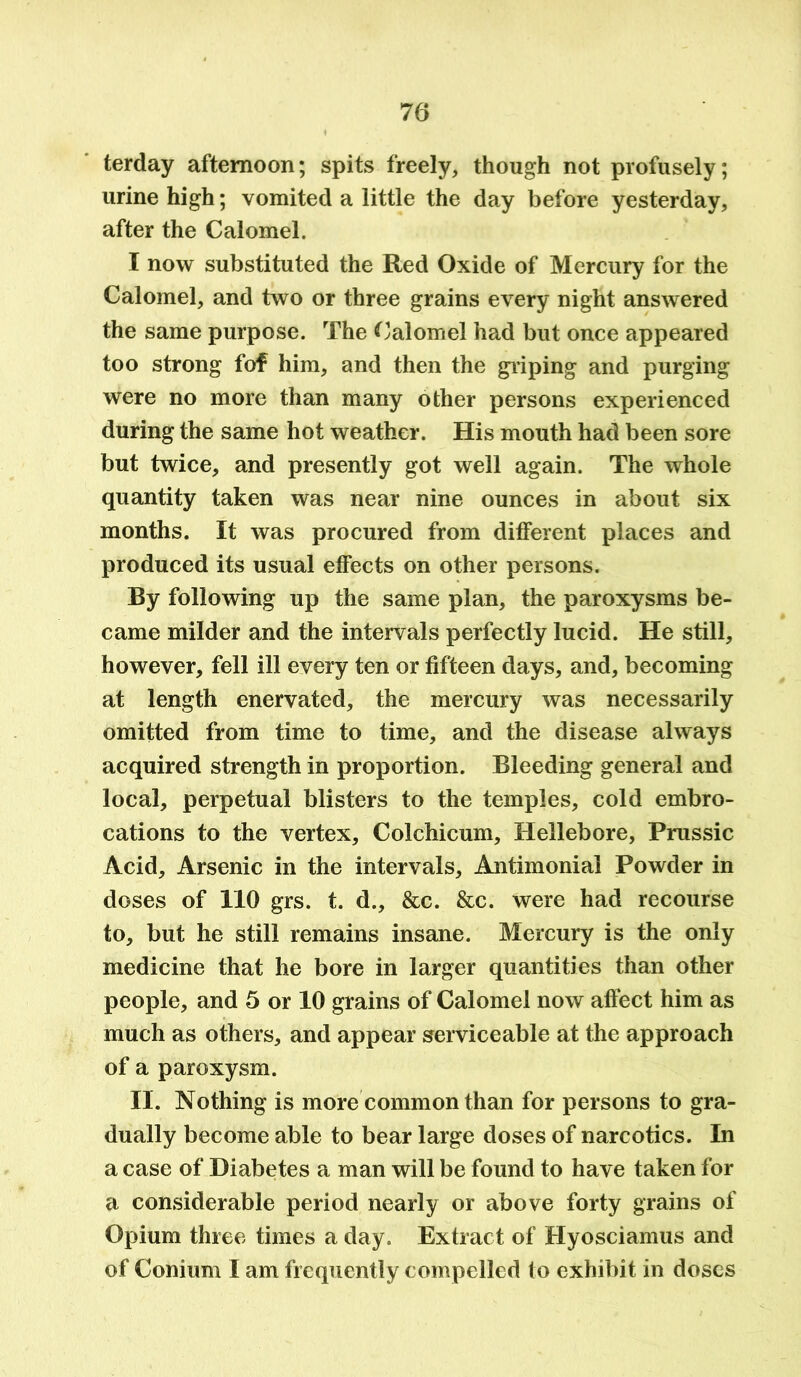 terday afternoon; spits freely, though not profusely; urine high; vomited a little the day before yesterday, after the Calomel. I now substituted the Red Oxide of Mercury for the Calomel, and two or three grains every night answered the same purpose. The Calomel had but once appeared too strong fof him, and then the griping and purging were no more than many other persons experienced during the same hot weather. His mouth had been sore but twice, and presently got well again. The whole quantity taken was near nine ounces in about six months. It was procured from different places and produced its usual effects on other persons. By following up the same plan, the paroxysms be- came milder and the intervals perfectly lucid. He still, however, fell ill every ten or fifteen days, and, becoming at length enervated, the mercury was necessarily omitted from time to time, and the disease always acquired strength in proportion. Bleeding general and local, perpetual blisters to the temples, cold embro- cations to the vertex, Colchicum, Hellebore, Prussic Acid, Arsenic in the intervals, Antimonial Powder in doses of 110 grs. t. d., &c. &c. were had recourse to, but he still remains insane. Mercury is the only medicine that he bore in larger quantities than other people, and 5 or 10 grains of Calomel now affect him as much as others, and appear serviceable at the approach of a paroxysm. II. Nothing is more common than for persons to gra- dually become able to bear large doses of narcotics. In a case of Diabetes a man will be found to have taken for a considerable period nearly or above forty grains of Opium three times a day. Extract of Hyosciamus and of Conium I am frequently compelled to exhibit in doses