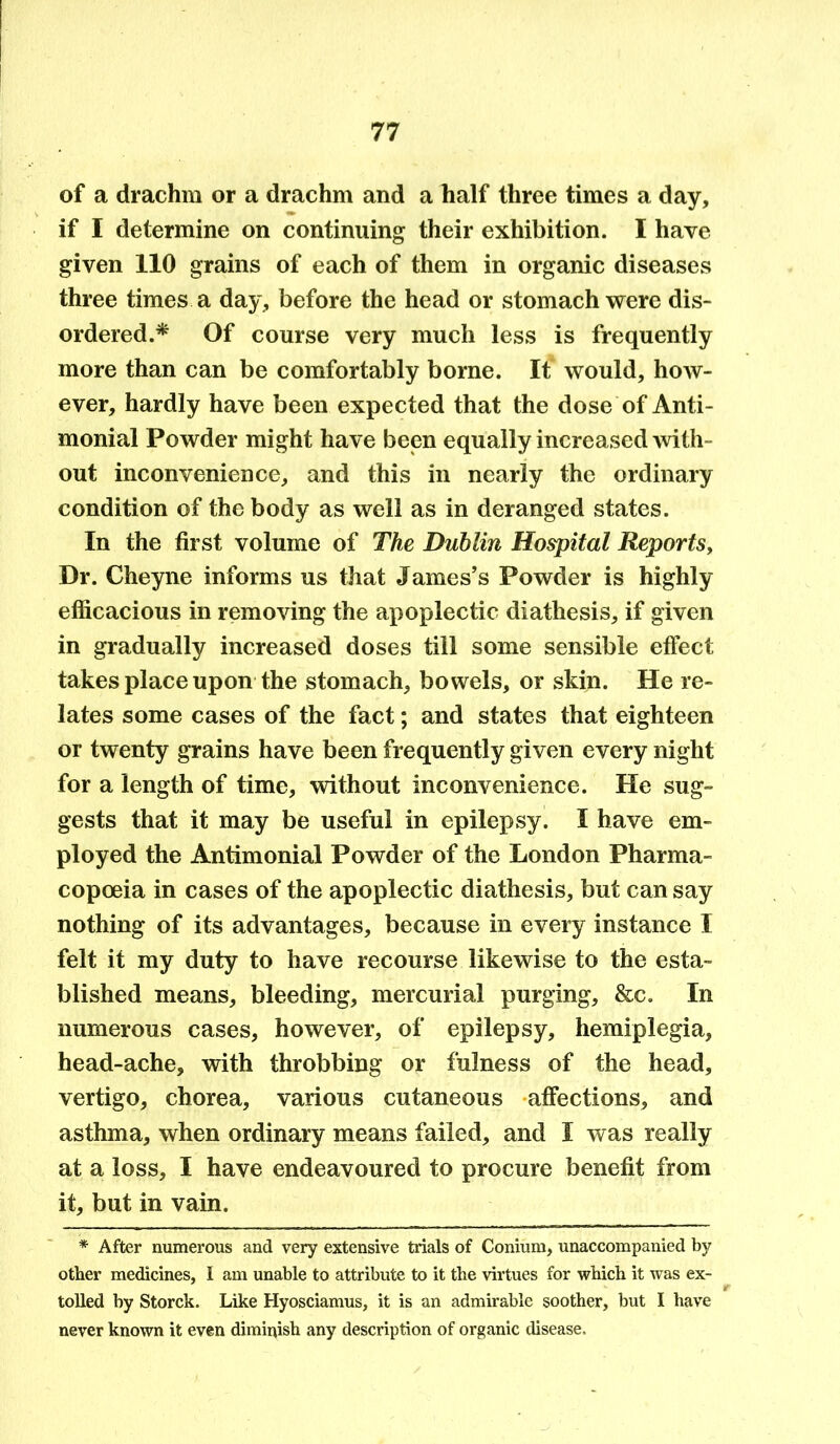 of a drachm or a drachm and a half three times a day, if I determine on continuing their exhibition. I have given 110 grains of each of them in organic diseases three times a day, before the head or stomach were dis- ordered.* Of course very much less is frequently more than can be comfortably borne. It would, how- ever, hardly have been expected that the dose of Anti- monial Powder might have been equally increased with- out inconvenience, and this in nearly the ordinary condition of the body as well as in deranged states. In the first volume of The Dublin Hospital Reports, Dr. Cheyne informs us that James’s Powder is highly efficacious in removing the apoplectic diathesis, if given in gradually increased doses till some sensible effect takes place upon the stomach, bowels, or skin. He re- lates some cases of the fact; and states that eighteen or twenty grains have been frequently given every night for a length of time, without inconvenience. He sug- gests that it may be useful in epilepsy. 1 have em- ployed the Antimonial Powder of the London Pharma- copoeia in cases of the apoplectic diathesis, but can say nothing of its advantages, because in every instance I felt it my duty to have recourse likewise to the esta- blished means, bleeding, mercurial purging, &c. In numerous cases, however, of epilepsy, hemiplegia, head-ache, with throbbing or fulness of the head, vertigo, chorea, various cutaneous affections, and asthma, when ordinary means failed, and I was really at a loss, I have endeavoured to procure benefit from it, but in vain. * After numerous and very extensive trials of Conium, unaccompanied by other medicines, I am unable to attribute to it the virtues for which it was ex- r tolled by Storck. Like Hyosciamus, it is an admirable soother, but I have never known it even diminish any description of organic disease.