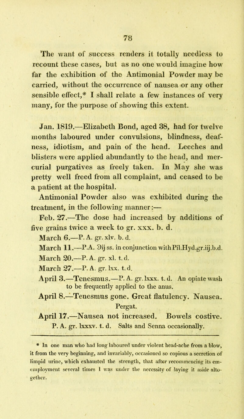 The want of success renders it totally needless to recount these cases, but as no one would imagine how far the exhibition of the Antimonial Powder may be carried, without the occurrence of nausea or any other sensible effect,* I shall relate a few instances of very many, for the purpose of showing this extent. Jan. 1819.—Elizabeth Bond, aged 38, had for twelve months laboured under convulsions, blindness, deaf- ness, idiotism, and pain of the head. Leeches and blisters were applied abundantly to the head, and mer- curial purgatives as freely taken. In May she was pretty well freed from all complaint, and ceased to be a patient at the hospital. Antimonial Powder also was exhibited during the treatment, in the following manner:— Feb. 27.—The dose had increased by additions of five grains twice a week to gr. xxx. b. d. March 6.—P. A. gr. xlv. b. d. March 11.—P A. 3ijss. in conjunction withPil.Hyd.gr.iij.b.d. March 20.—P. A. gr. xl. t. d. March 27.—P. A. gr. Lxx. t. d. April 3.—Tenesmus.—P. A. gr. Ixxx. t. d. An opiate wash to be frequently applied to the anus. April 8.—Tenesmus gone. Great flatulency. Nausea. Pergat. April 17.—Nausea not increased. Bowels costive. P. A. gr. lxxxv. t. d. Salts and Senna occasionally. * In one man who had long laboured under violent head-ache from a blow, it from the very beginning, and invariably, occasioned so copious a secretion of limpid urine, which exhausted the strength, that after recommencing its em- emplovment several times I was under the necessity of laying it aside alto- gether.