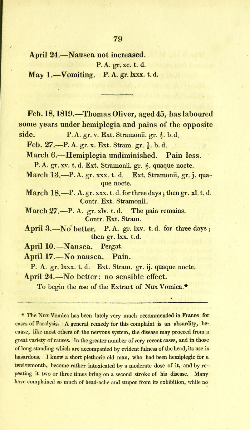 April 24.—Nausea not increased. P. A. gr. xc. t. d. May 1.—Vomiting. P. A. gr. lxxx. t. d. Feb. 18,1819.—Thomas Oliver, aged 45, has laboured some years under hemiplegia and pains of the opposite side. P. A. gr. v. Ext. Stramonii. gr. |. b.d. Feb. 27.—P. A. gr. x. Ext. Stram. gr. J. b. d. March 6.—Hemiplegia undiminished. Pain less. P. A. gr. xv. t. d. Ext. Stramonii. gr. f. quaque nocte. March 13.—P. A. gr. xxx. t. d. Ext. Stramonii, gr. j. qua- que nocte. March 18.—P. A. gr. xxx. t. d. for three days $ then gr. xl. t. d. Contr. Ext. Stramonii. March 27.—P. A. gr. xlv. t. d. The pain remains. Contr. Ext. Stram. April 3.—No'better. P. A. gr. lxv. t. d. for three days; then gr. lxx. t.d. April 10.—Nausea. Pergat. April 17.—No nausea. Pain. P. A. gr. lxxx. t. d. Ext. Stram. gr. ij. quaque nocte. April 24.—No better: no sensible effect. To begin the use of the Extract of Nux Vomica.* * The Nux Vomica has been lately very much recommended in France for cases of Paralysis. A general remedy for this complaint is an absurdity, be- cause, like most others of the nervous system, the disease may proceed from a great variety of causes. In the greater number of very recent cases, and in those of long standing which are accompanied by evident fulness of the head, its use is hasardous. I knew a short plethoric old man, who had been hemiplegic for a twelvemonth, become rather intoxicated by a moderate dose of it, and by re- peating it two or three times bring on a second stroke of his disease. Many have complained so much of head-ache and stupor from its exhibition, while no