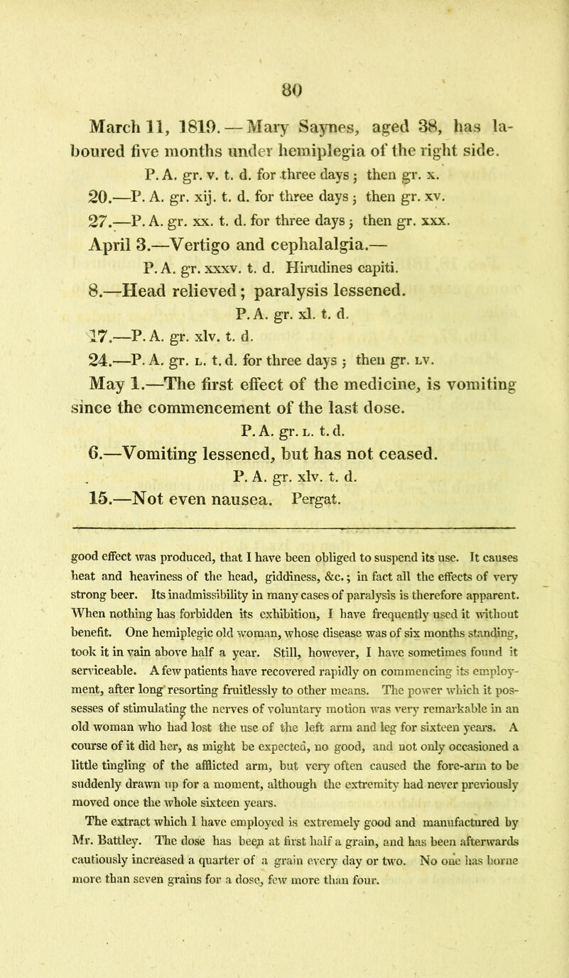 March 11, 1819. — Mary Saynes, aged 38, has la- boured five months under hemiplegia of the right side. P. A. gr. v. t. d. for three days j then gr. x. 20.—P. A. gr. xij. t. d. for three days $ then gr. xv. 27.—P. A. gr. xx. t. d. for three days then gr. xxx. April 3.—Vertigo and cephalalgia.— P. A. gr. xxxv. t. d. Hirudines capiti. 8.—Head relieved; paralysis lessened. P. A. gr. xl. t. d. 17.—P. A. gr. xlv. t. d. 24.—P. A. gr. l. t. d. for three days 5 then gr. lv. May 1.—The first effect of the medicine, is vomiting since the commencement of the last dose. P. A. gr. l. t. d. 6.—Vomiting lessened, but has not ceased. P. A. gr. xlv. t. d. 15.—Not even nausea. Pergat. good effect was produced, that I have been obliged to suspend its use. It causes heat and heaviness of the head, giddiness, &c.; in fact all the effects of very strong beer. Its inadmissibility in many cases of paralysis is therefore apparent. When nothing has forbidden its exhibition, I have frequently used it without benefit. One hemiplegic old woman, whose disease was of six months standing, took it in vain above half a year. Still, however, I have sometimes found it serviceable. A few patients have recovered rapidly on commencing its employ ment, after long' resorting fruitlessly to other means. The power which it pos- sesses of stimulating the nerves of voluntary motion was very remarkable in an old woman who had lost the use of the left arm and leg for sixteen years. A course of it did her, as might be expected, no good, and not only occasioned a little tingling of the afflicted arm, but very often caused the fore-arm to be suddenly drawn up for a moment, although the extremity had never previously moved once the whole sixteen years. The extract which I have employed is extremely good and manufactured by Mr. Battley. The dose has beep at first half a grain, and has been afterwards cautiously increased a quarter of a grain every day or two. No one has borne more than seven grains for a dose, few more than foux*.